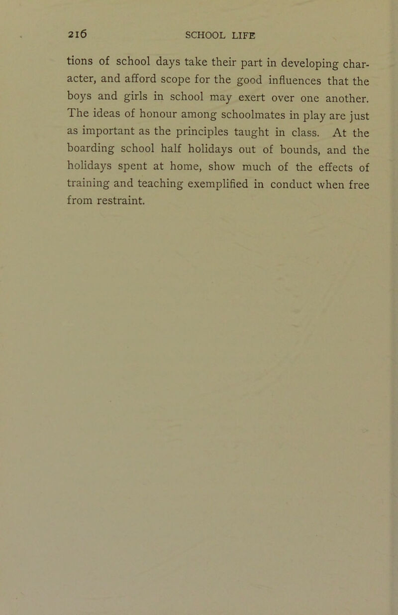 tions of school days take their part in developing char- acter, and afford scope for the good influences that the boys and girls in school may exert over one another. The ideas of honour among schoolmates in play are just as important as the principles taught in class. At the boarding school half holidays out of bounds, and the holidays spent at home, show much of the effects of training and teaching exemplified in conduct when free from restraint.