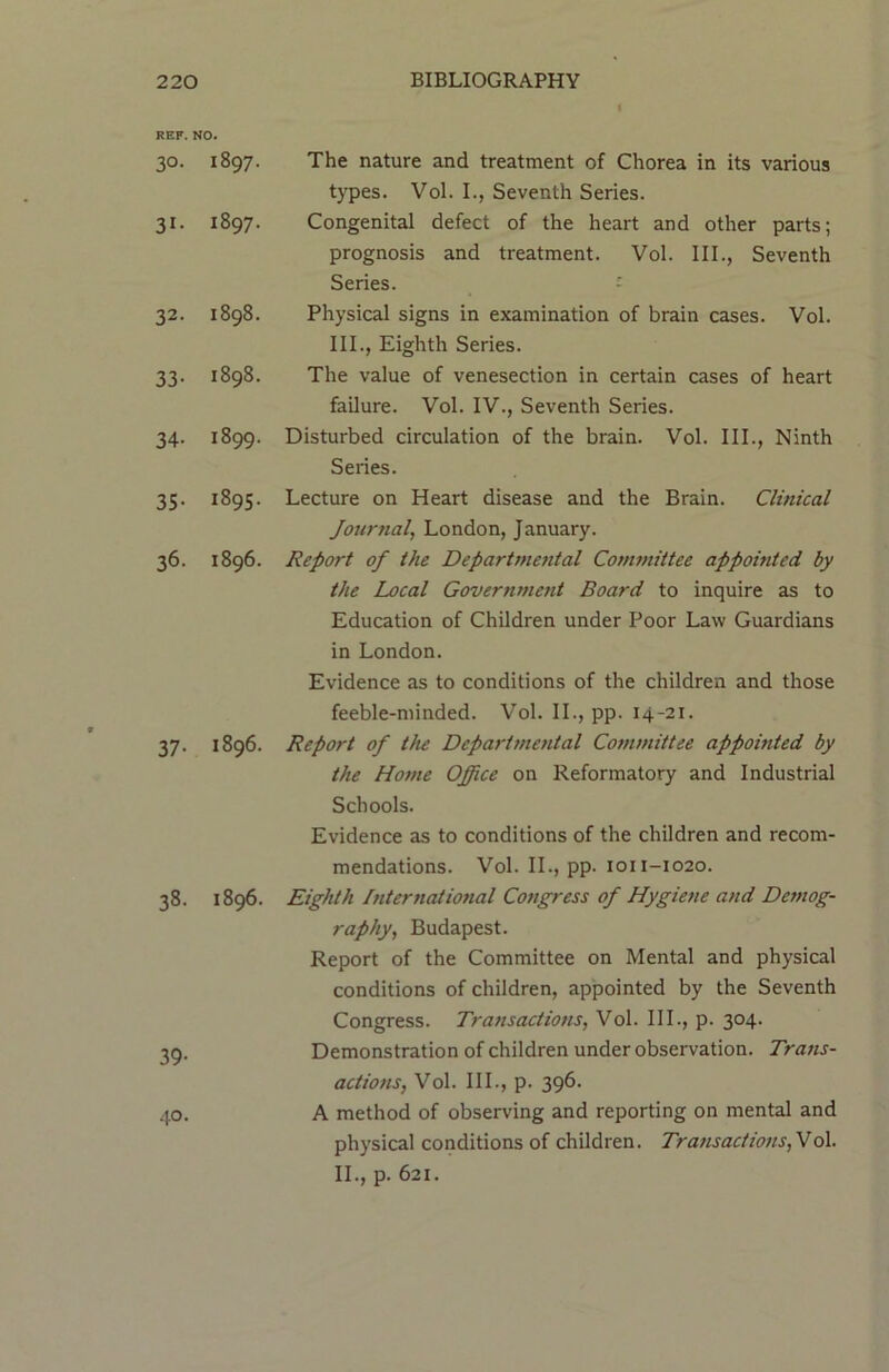 REF. NO. 30. I897. 31- 1897. 32. 1898. 33. 1898. 34. 1899. 35. 1895. 36. 1896. 37. 1896. 38. 1896. 39- 40. The nature and treatment of Chorea in its various types. Vol. I., Seventh Series. Congenital defect of the heart and other parts; prognosis and treatment. Vol. III., Seventh Series. Physical signs in examination of brain cases. Vol. 111., Eighth Series. The value of venesection in certain cases of heart failure. Vol. IV., Seventh Series. Disturbed circulation of the brain. Vol. III., Ninth Series. Lecture on Heart disease and the Brain. Clinical Journal, London, January. Report of the Departmental Committee appointed by the Local Government Board to inquire as to Education of Children under Poor Law Guardians in London. Evidence as to conditions of the children and those feeble-minded. Vol. II., pp. 14-21. Report of the Departmental Committee appointed by the Home Office on Reformatory and Industrial Schools. Evidence as to conditions of the children and recom- mendations. Vol. II., pp. 1011-1020. Eighth International Congress of Hygiene and Demog- raphy, Budapest. Report of the Committee on Mental and physical conditions of children, appointed by the Seventh Congress. Transactions, Vol. III., p. 304. Demonstration of children under observation. Trans- actions, Vol. III., p. 396. A method of observing and reporting on mental and physical conditions of children. Transactions, Vol. 11., p. 621.
