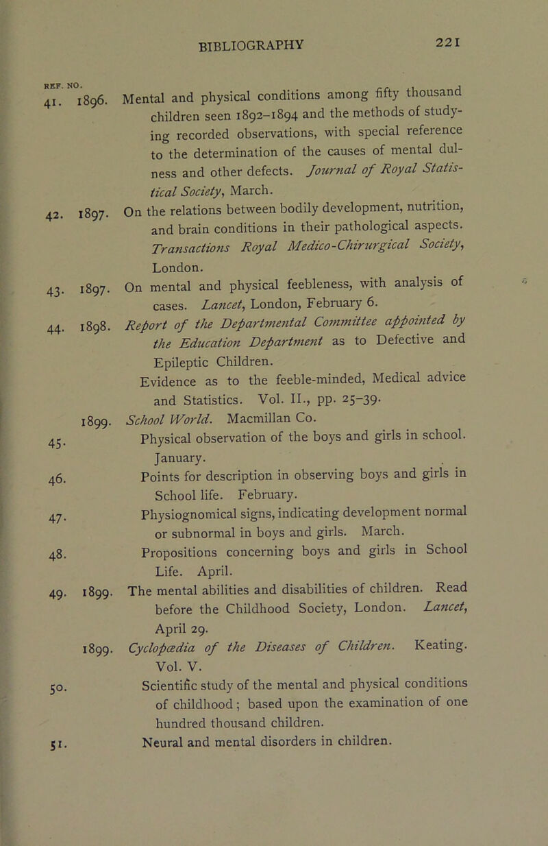 REF. NO. 41. I896. 42. 1897. 43. I897. 44. I898. I899. 45- 46. 47- 48. 49. 1899. 1899. 50. Si- Mental and physical conditions among fifty thousand children seen 1892-1894 nnd the methods of study- ing recorded observations, with special reference to the determination of the causes of mental dul- ness and other defects. Journal of Royal Statis- tical Society, March. On the relations between bodily development, nutrition, and brain conditions in their pathological aspects. Transactions Royal Medico-Chirurgical Society, London. On mental and physical feebleness, with analysis of cases. Lancet, London, February 6. Report of the Departmental Committee appointed by the Education Department as to Defective and Epileptic Children. Evidence as to the feeble-minded, Medical advice and Statistics. Vol. II., pp. 25-39. School World. Macmillan Co. Physical observation of the boys and girls in school. January. Points for description in observing boys and girls in School life. February. Physiognomical signs, indicating development normal or subnormal in boys and girls. March. Propositions concerning boys and girls in School Life. April. The mental abilities and disabilities of children. Read before the Childhood Society, London. Lancet, April 29. Cyclopaedia of the Diseases of Children. Keating. Vol. V. Scientific study of the mental and physical conditions of childhood; based upon the examination of one hundred thousand children. Neural and mental disorders in children.