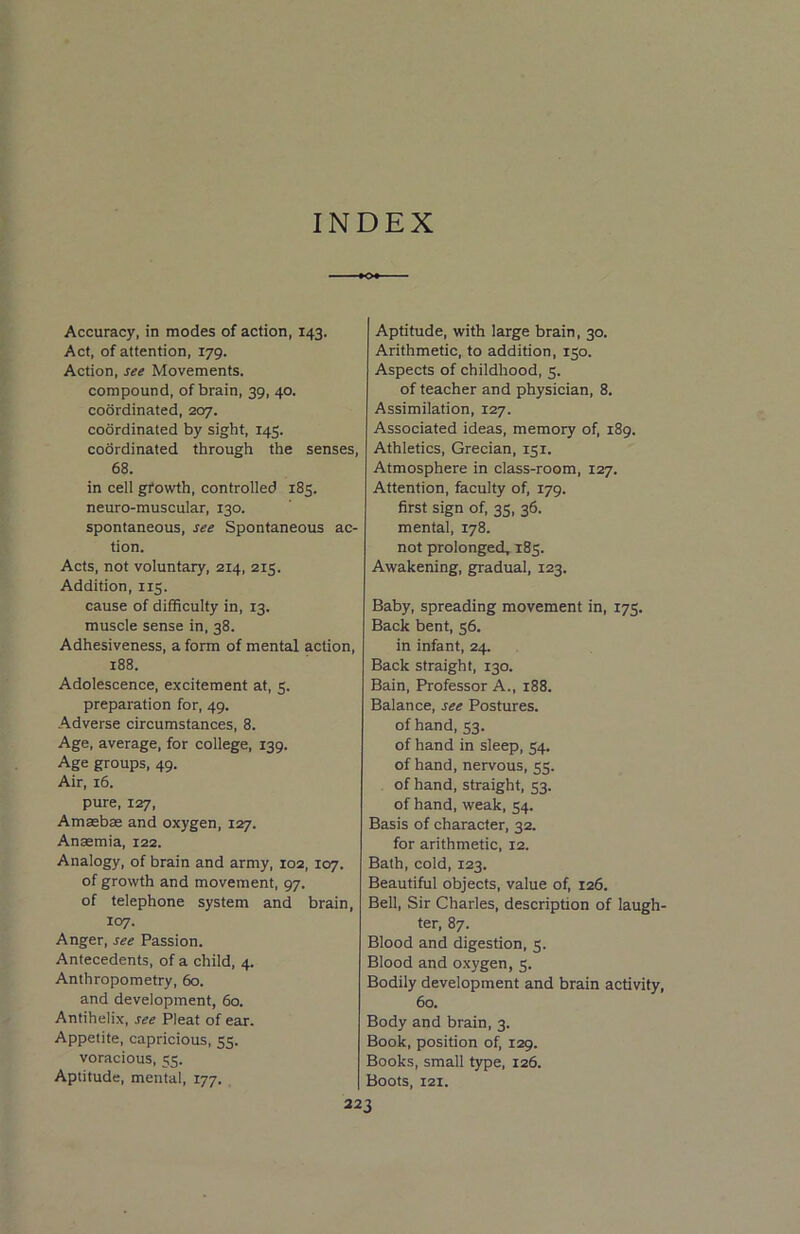 INDEX Accuracy, in modes of action, 143. Act, of attention, 179. Action, see Movements. compound, of brain, 39, 40. coordinated, 207. coordinated by sight, 145. coordinated through the senses, 68. in cell growth, controlled 185. neuro-muscular, 130. spontaneous, see Spontaneous ac- tion. Acts, not voluntary, 214, 215. Addition, 115. cause of difficulty in, 13. muscle sense in, 38. Adhesiveness, a form of mental action, 188. Adolescence, excitement at, 5. preparation for, 49. Adverse circumstances, 8. Age, average, for college, 139. Age groups, 49. Air, 16. pure, 127, Amasbas and oxygen, 127. Anaemia, 122. Analogy, of brain and army, 102, 107. of growth and movement, 97. of telephone system and brain, 107. Anger, see Passion. Antecedents, of a child, 4. Anthropometry, 60. and development, 60. Antihelix, see Pleat of ear. Appetite, capricious, 55. voracious, 55. Aptitude, mental, 177. Aptitude, with large brain, 30. Arithmetic, to addition, 150. Aspects of childhood, 5. of teacher and physician, 8. Assimilation, 127. Associated ideas, memory of, 189. Athletics, Grecian, 151. Atmosphere in class-room, 127. Attention, faculty of, 179. first sign of, 35, 36. mental, 178. not prolonged, 185. Awakening, gradual, 123. Baby, spreading movement in, 175. Back bent, 56. in infant, 24. Back straight, 130. Bain, Professor A., 188. Balance, see Postures, of hand, 53. of hand in sleep, 54. of hand, nervous, 55. of hand, straight, 53. of hand, weak, 54. Basis of character, 32. for arithmetic, 12. Bath, cold, 123. Beautiful objects, value of, 126. Bell, Sir Charles, description of laugh- ter, 87. Blood and digestion, 5. Blood and oxygen, 3. Bodily development and brain activity, 60. Body and brain, 3. Book, position of, 129. Books, small type, 126. | Boots, X2I.