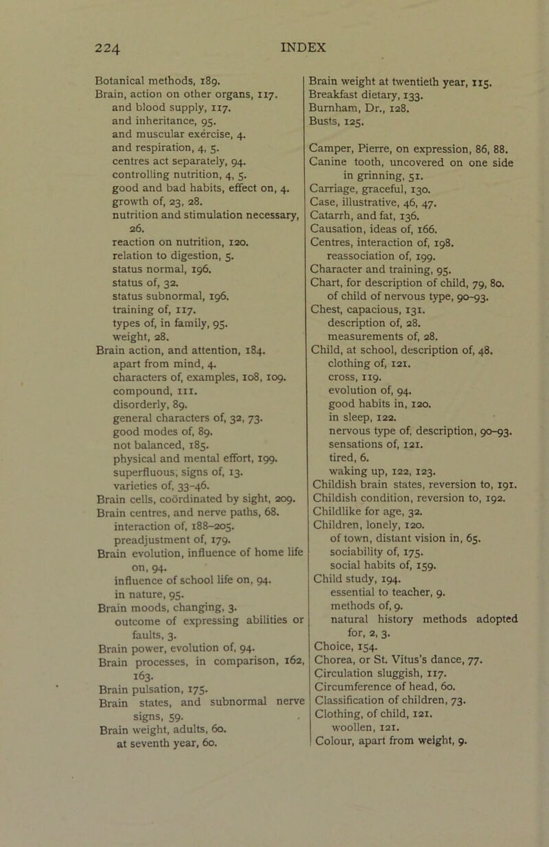 Botanical methods, 189. Brain, action on other organs, 117. and blood supply, 117. and inheritance, 95. and muscular exercise, 4. and respiration, 4, 5. centres act separately, 94. controlling nutrition, 4, 5. good and bad habits, effect on, 4. growth of, 23, 28. nutrition and stimulation necessary, 26. reaction on nutrition, 120. relation to digestion, 5. status normal, 196. status of, 32. status subnormal, 196. training of, 117. types of, in family, 95. weight, 28. Brain action, and attention, 184. apart from mind, 4. characters of, examples, 108,109. compound, hi. disorderly, 89. general characters of, 32, 73. good modes of, 89. not balanced, 185. physical and mental effort, 199. superfluous; signs of, 13. varieties of, 33-46. Brain cells, coordinated by sight, 209. Brain centres, and nerve paths, 68. interaction of, 188-205. preadjustment of, 179. Brain evolution, influence of home life on, 94. influence of school life on, 94. in nature, 95. Brain moods, changing, 3. outcome of expressing abilities or faults, 3. Brain power, evolution of, 94. Brain processes, in comparison, 162, 163. Brain pulsation, 175. Brain states, and subnormal nerve signs, 59. Brain weight, adults, 60. at seventh year, 60. Brain weight at twentieth year, 115. Breakfast dietary, 133. Burnham, Dr., 128. Busts, 125. Camper, Pierre, on expression, 86, 88. Canine tooth, uncovered on one side in grinning, 51. Carriage, graceful, 130. Case, illustrative, 46, 47. Catarrh, and fat, 136. Causation, ideas of, 166. Centres, interaction of, 198. reassociation of, 199. Character and training, 95. Chart, for description of child, 79, 80. of child of nervous type, 90-93. Chest, capacious, 131. description of, 28. measurements of, 28. Child, at school, description of, 48. clothing of, 121. cross, 119. evolution of, 94. good habits in, 120. in sleep, 122. nervous type of, description, 90-93. sensations of, 121. tired, 6. waking up, 122, 123. Childish brain states, reversion to, 191. Childish condition, reversion to, 192. Childlike for age, 32. Children, lonely, 120. of town, distant vision in, 65. sociability of, 175. social habits of, 159. Child study, 194. essential to teacher, 9. methods of, 9. natural history methods adopted for, 2, 3. Choice, 154. Chorea, or St. Vitus’s dance, 77. Circulation sluggish, 117. Circumference of head, 60. Classification of children, 73. Clothing, of child, 121. woollen, 121. Colour, apart from weight, 9.