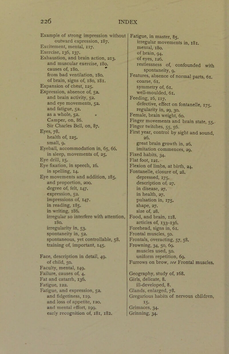Example of strong impression without outward expression, 187. Excitement, mental, 117. Exercise, 136, 137. Exhaustion, and brain action, 213. and muscular exercise, 180. causes of, 180.  from bad ventilation, 180. of brain, signs of, 180, 181. Expansion of chest, 125. Expression, absence of, 52. and brain activity, 52. and eye movements, 32. and fatigue, 52. as a whole, 52. . Camper, on, 86. Sir Charles Bell, on, 87. Eyes, 78. health of, 125. small, 9. Eyeball, accommodation in, 65, 66. in sleep, movements of, 25. Eye drill, 15. Eye fixation, in speech, 16. in spelling, 14. Eye movements and addition, 185. and proportion, 200. degree of, felt, 147. expression, 52. impressions of, 147. in reading, 185. in writing, 186. irregular so interfere with attention, 180. irregularity in, 53. spontaneity in, 52. spontaneous, yet controllable, 58. training of, important, 145. Face, description in detail, 49. of child, 50. Faculty, mental, 149. Failure, causes of, 4. Fat and catarrh, 136. Fatigue, 122. Fatigue, and expression, 52. and fidgetiness, 119. and loss of appetite, 120. and mental effort, 199. early recognition of, 181, 182. Fatigue, in master, 85. irregular movements in, 181. mental, 180. of brain, 94. of eyes, 126. restlessness of, confounded with spontaneity, 9. Features, absence of normal parts, 61. coarse, 61. symmetry of, 61. well-moulded, 61. Feeding, 16, 117. defective, effect on fontanelle, 175. regularity in, 29, 30. Female, brain weight, 60. Finger movements and brain state, 55.- Finger twitches, 55, 56. First year, control by sight and sound, 26. great brain growth in, 26. imitation commences, 29. Fixed habits, 34. Flat foot, 121. Flexion of limbs, at birth, 24. Fontanelle, closure of, 28. depressed, 175. description of, 27. in disease, 27. in health, 27. pulsation in, 175. shape, 27. size of, 28. Food, and brain, 118. articles of, 133-136. Forehead, signs in, 61. Frontal muscles, 50. Frontals, overacting, 57, 58. Frowning, 34, 50, 69. muscles used, 50. uniform repetition, 69. Furrows on brow, see Frontal muscles. Geography, study of, 168. Girls, delicate, 8. ill-developed, 8. Glands, enlarged, 78. Gregarious habits of nervous children, 15- Grimaces, 34. Grinning, 34.