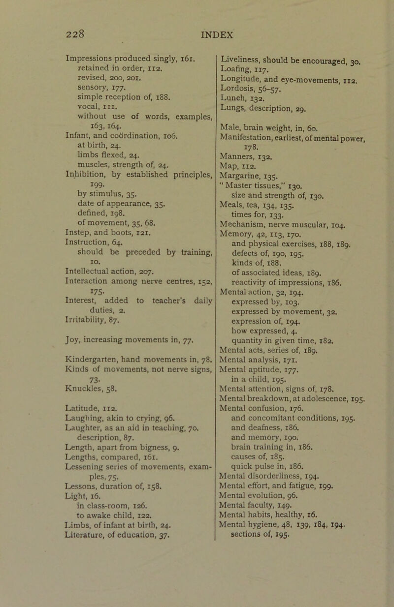 Impressions produced singly, 161. retained in order, 112. revised, 200, 201. sensory, 177. simple reception of, 188. vocal, in. without use of words, examples, 163,164. Infant, and coordination, 106. at birth, 24. limbs flexed, 24. muscles, strength of, 24. Inhibition, by established principles, 199. by stimulus, 35. date of appearance, 35. defined, 198. of movement, 35, 68. Instep, and boots, 121. Instruction, 64. should be preceded by training, 10. Intellectual action, 207. Interaction among nerve centres, 152, 175- Interest, added to teacher's daily duties, 2. Irritability, 87. Joy, increasing movements in, 77. Kindergarten, hand movements in, 78. Kinds of movements, not nerve signs, 73- Knuckles, 58. Latitude, 112. Laughing, akin to crying, 96. Laughter, as an aid in teaching, 70. description, 87. Length, apart from bigness, 9. Lengths, compared, 161. Lessening series of movements, exam- ples, 75. Lessons, duration of, 158. Light, 16. in class-room, 126. to awake child, 122. Limbs, of infant at birth, 24. Literature, of education, 37. Liveliness, should be encouraged, 30. Loafing, 117. Longitude, and eye-movements, 112. Lordosis, 56-57. Lunch, 132. Lungs, description, 29. Male, brain weight, in, 60. Manifestation, earliest, of mental power 178. Manners, 132. Map, 112. Margarine, 135. “ Master tissues, 130. size and strength of, 130. Meals, tea, 134, 135. times for, 133. Mechanism, nerve muscular, 104. Memory, 42, 113, 170. and physical exercises, 188, 189. defects of, 190, 195. kinds of, 188. of associated ideas, 189. reactivity of impressions, 186. Mental action, 32, 194. expressed by, 103. expressed by movement, 32. expression of, 194. how expressed, 4. quantity in given time, 182. Mental acts, series of, 189. Mental analysis, 171. Mental aptitude, 177. in a child, 195. Mental attention, signs of, 178. Mental breakdown, at adolescence, 195. Mental confusion, 176. and concomitant conditions, 195. and deafness, 186. and memory, 190. brain training in, 186. causes of, 185. quick pulse in, 186. Mental disorderliness, 194. Mental effort, and fatigue, 199. Mental evolution, 96. Mental faculty, 149. Mental habits, healthy, 16. Mental hygiene, 48, 139, 184, 194. sections of, 195.