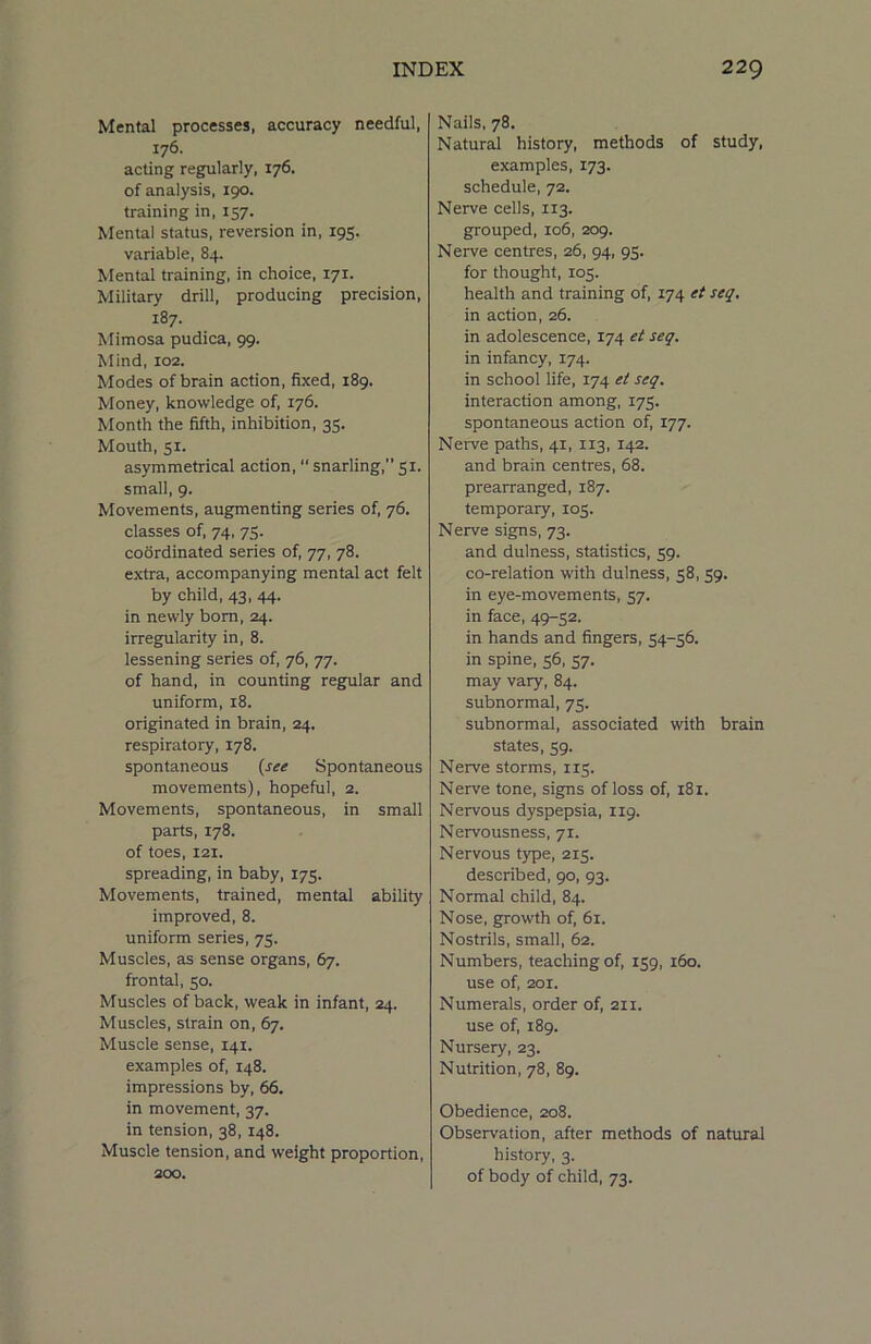 Mental processes, accuracy needful, 176. acting regularly, 176. of analysis, 190. training in, 157. Mental status, reversion in, 195. variable, 84. Mental training, in choice, 171. Military drill, producing precision, 187. Mimosa pudica, 99. Mind, 102. Modes of brain action, fixed, 189. Money, knowledge of, 176. Month the fifth, inhibition, 35. Mouth, 51. asymmetrical action,  snarling,” 51. small, 9. Movements, augmenting series of, 76. classes of, 74, 75. coordinated series of, 77, 78. extra, accompanying mental act felt by child, 43, 44. in newly bom, 24. irregularity in, 8. lessening series of, 76, 77. of hand, in counting regular and uniform, 18. originated in brain, 24. respiratory, 178. spontaneous {see Spontaneous movements), hopeful, 2. Movements, spontaneous, in small parts, 178. of toes, 121. spreading, in baby, 175. Movements, trained, mental ability improved, 8. uniform series, 75. Muscles, as sense organs, 67. frontal, 50. Muscles of back, weak in infant, 24. Muscles, strain on, 67. Muscle sense, 141. examples of, 148. impressions by, 66. in movement, 37. in tension, 38,148. Muscle tension, and weight proportion, 200. Nails, 78. Natural history, methods of study, examples, 173. schedule, 72. Nerve cells, 113. grouped, 106, 209. Nerve centres, 26, 94, 95. for thought, 105. health and training of, 174 et seq. in action, 26. in adolescence, 174 et seq. in infancy, 174. in school life, 174 et seq. interaction among, 175. spontaneous action of, 177. Nerve paths, 41, 113, 142. and brain centres, 68. prearranged, 187. temporary, 103. Nerve signs, 73. and dulness, statistics, 59. co-relation with dulness, 58, 59. in eye-movements, 57. in face, 49-52. in hands and fingers, 54-56. in spine, 56, 57. may vary, 84. subnormal, 75. subnormal, associated with brain states, 59. Nerve storms, 115. Nerve tone, signs of loss of, 181. Nervous dyspepsia, 119. Nervousness, 71. Nervous type, 215. described, 90, 93. Normal child, 84. Nose, growth of, 61. Nostrils, small, 62. Numbers, teaching of, 159, 160. use of, 201. Numerals, order of, 211. use of, 189. Nursery, 23. Nutrition, 78, 89. Obedience, 208. Observation, after methods of natural history, 3. of body of child, 73.