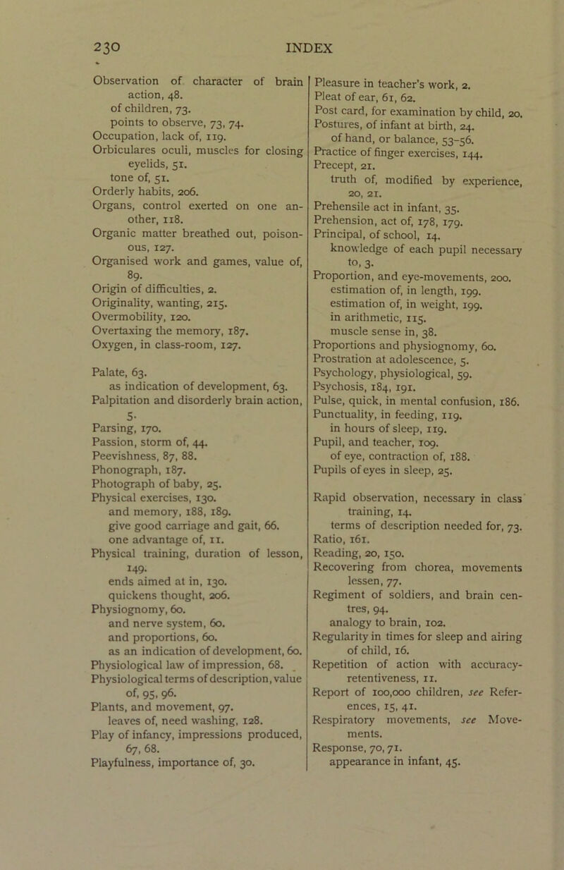 Observation of character of brain action, 48. of children, 73. points to observe, 73, 74. Occupation, lack of, 119. Orbiculares oculi, muscles for closing eyelids, 51. tone of, 51. Orderly habits, 206. Organs, control exerted on one an- other, 118. Organic matter breathed out, poison- ous, 127. Organised work and games, value of, 89- Origin of difficulties, 2. Originality, wanting, 215. Overmobility, 120. Overtaxing the memory, 187. Oxygen, in class-room, 127. Palate, 63. as indication of development, 63. Palpitation and disorderly brain action, 5- Parsing, 170. Passion, storm of, 44. Peevishness, 87, 88. Phonograph, 187. Photograph of baby, 25. Physical exercises, 130. and memory, 188, 189. give good carriage and gait, 66. one advantage of, n. Physical training, duration of lesson, 149- ends aimed at in, 130. quickens thought, 206. Physiognomy, 60. and nerve system, 60. and proportions, 60. as an indication of development, 60. Physiological law of impression, 68. Physiological terms of description, value of, 95. 96- Plants, and movement, 97. leaves of, need washing, 128. Play of infancy, impressions produced, 67, 68. Playfulness, importance of, 30. Pleasure in teacher's work, 2. Pleat of ear, 61, 62. Post card, for examination by child, 20. Postures, of infant at birth, 24. of hand, or balance, 53-56. Practice of finger exercises, 144. Precept, 21. truth of, modified by experience, 20, 21. Prehensile act in infant, 35. Prehension, act of, 178, 179. Principal, of school, 14. knowledge of each pupil necessary to, 3. Proportion, and eye-movements, 200. estimation of, in length, 199. estimation of, in weight, 199. in arithmetic, 115. muscle sense in, 38. Proportions and physiognomy, 60. Prostration at adolescence, 5. Psychology, physiological, 59. Psychosis, 184, 191. Pulse, quick, in mental confusion, 186. Punctuality, in feeding, 119. in hours of sleep, 119. Pupil, and teacher, 109. of eye, contraction of, 188. Pupils of eyes in sleep, 25. Rapid observation, necessary in class training, 14. terms of description needed for, 73. Ratio, 161. Reading, 20, 150. Recovering from chorea, movements lessen, 77. Regiment of soldiers, and brain cen- tres, 94. analogy to brain, 102. Regularity in times for sleep and airing of child, 16. Repetition of action with accuracy- retentiveness, 11. Report of 100,000 children, see Refer- ences, 15, 41. Respiratory movements, see Move- ments. Response, 70,71. appearance in infant, 45.