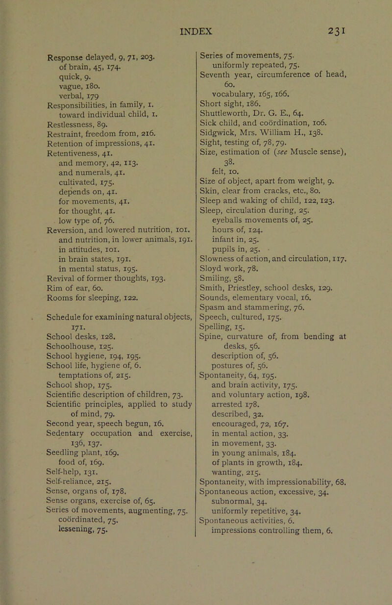 Response delayed, 9, 71, 203. of brain, 45,174. quick, 9. vague, 180. verbal, 179 Responsibilities, in family, 1. toward individual child, 1. Restlessness, 89. Restraint, freedom from, 216. Retention of impressions, 41. Retentiveness, 41. and memory, 42, 113. and numerals, 41. cultivated, 175. depends on, 41. for movements, 41. for thought, 41. low type of, 76. Reversion, and lowered nutrition, 101. and nutrition, in lower animals, 191. in attitudes, 101. in brain states, 191. in mental status, 195. Revival of former thoughts, 193. Rim of ear, 60. Rooms for sleeping, 122. Schedule for examining natural objects, 171- School desks, 128. Schoolhouse, 125. School hygiene, 194, 193. School life, hygiene of, 6. temptations of, 215. School shop, 175. Scientific description of children, 73. Scientific principles, applied to study of mind, 79. Second year, speech begun, 16. Sedentary occupation and exercise, 136. I37- Seedling plant, 169. food of, 169. Self-help, 131. Self-reliance, 215. Sense, organs of, 178. Sense organs, exercise of, 65. Series of movements, augmenting, 75. coordinated, 75. lessening, 75. Series of movements, 75. uniformly repeated, 75. Seventh year, circumference of head, 60. vocabulary, 165,166. Short sight, 186. Shuttleworth, Dr. G. E., 64. Sick child, and coordination, 106. Sidgwick, Mrs. William H., 138. Sight, testing of, 78,79. Size, estimation of (see Muscle sense), 38. felt, 10. Size of object, apart from weight, 9. Skin, clear from cracks, etc., 80. Sleep and waking of child, 122,123. Sleep, circulation during, 23. eyeballs movements of, 25. hours of, 124. infant in, 23. pupils in, 23. Slowness of action, and circulation, 117. Sloyd work, 78. Smiling, 38. Smith, Priestley, school desks, 129. Sounds, elementary vocal, 16. Spasm and stammering, 76. Speech, cultured, 173. Spelling, 13. Spine, curvature of, from bending at desks, 56. description of, 56. postures of, 56. Spontaneity, 64, 193. and brain activity, 175. and voluntary action, 198. arrested 178. described, 32. encouraged, 72, 167. in mental action, 33. in movement, 33. in young animals, 184. of plants in growth, 184. wanting, 2x3. Spontaneity, with impressionability, 68. Spontaneous action, excessive, 34. subnormal, 34. uniformly repetitive, 34. Spontaneous activities, 6. impressions controlling them, 6.
