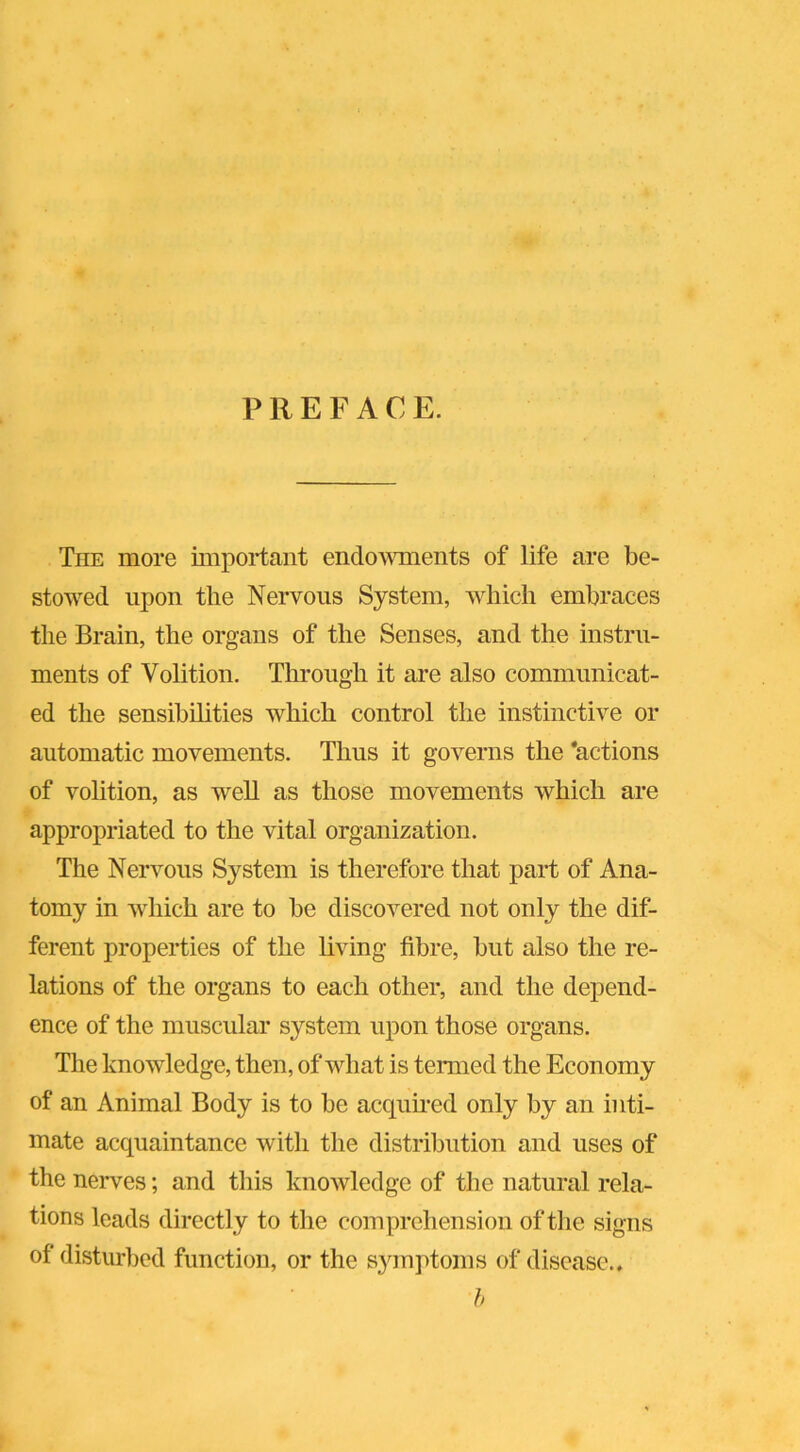 PREFACE. The more important endowments of life are be- stowed upon the Nervous System, which embraces the Brain, the organs of the Senses, and the instru- ments of Volition. Through it are also communicat- ed the sensibilities which control the instinctive or automatic movements. Thus it governs the 'actions of volition, as well as those movements which are appropriated to the vital organization. The Nervous System is therefore that part of Ana- tomy in which are to be discovered not only the dif- ferent properties of the living fibre, but also the re- lations of the organs to each other, and the depend- ence of the muscular system upon those organs. The knowledge, then, of what is termed the Economy of an Animal Body is to be acquired only by an inti- mate acquaintance with the distribution and uses of the nerves; and this knowledge of the natural rela- tions leads directly to the comprehension of the signs of disturbed function, or the symptoms of disease.. b