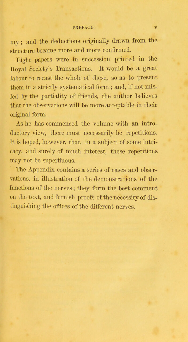 my; and the deductions originally drawn from the structure became more and more confirmed. Eight papers were in succession printed in the Royal Society’s Transactions. It would be a great labour to recast the whole of these, so as to present them in a strictly systematical form ; and, if not mis- led by the partiality of friends, the author believes that the observations will be more acceptable in their original form. As he has commenced the volume with an intro- ductory view, there must necessarily be repetitions. It is hoped, however, that, in a subject of some intri- cacy, and surely of much interest, these repetitions may not be superfluous. The Appendix contains a series of cases and obser- vations, in illustration of the demonstrations of the functions of the nerves; they form the best comment on the text, and furnish proofs of the necessity of dis- tinguishing the offices of the different nerves.