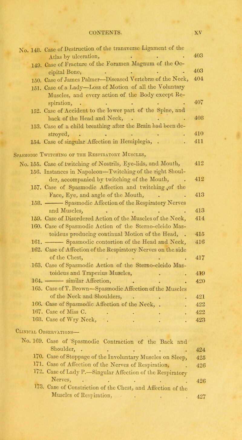 No. 148. Case of Destruction of the transverse Ligament of the Atlas by ulceration, 149. Case of Fracture of the Foramen Magnum of the Oc- cipital Bone, .... 150. Case of James Palmer—Diseased Vertebrae of the Neck, 151. Case of a Lady—Loss of Motion of all the Voluntary Muscles, and every action of the Body except Re- spiration, ..... 152. Case of Accident to the lower part of the Spine, and back of the Head and Neck, 153. Case of a child breathing after the Brain had been de- stroyed, ..... 154. Case of singular Affection in Hemiplegia, . Spasmodic Twitching of the Respiratory Muscles, No. 155. Case of twitching of Nostrils, Eye-lids, and Mouth, 156. Instances in Napoleon—Twitching of the right Shoul- der, accompanied by twitching of the Mouth, 157. Case of Spasmodic Affection and twitching kof the Face, Eye, and angle of the Mouth, 158. Spasmodic Affection of the Respiratory Nerves and Muscles, .... 159. Case of Disordered Action of the Muscles of the Neck, 160. Case of Spasmodic Action of the Sterno-cleido Mas- toideus producing continual Motion of the Head, . 161. Spasmodic contortion of the Head and Neck, 162. Case of Affection of the Respiratory Nerves on the side of the Chest, .... 163. Case of Spasmodic Action of the Sterno-cleido Mas- toideus and Trapezius Muscles, 164. similar Affection, 165. Case of T. Brown—Spasmodic Affection of the Muscles of the Neck and Shoulders, 166. Case of Spasmodic Affection of the Neck, . 167. Case of Miss C. 168. Case of Wry Neck, . Clinical Observations— No. 169. Case of Spasmodic Contraction of the Back and Shoulder, ..... 170. Case of Stoppage of the Involuntary Muscles on Sleep, 171. Case of Affection of the Nerves of Respiration, 172. Case of Lady P.—Singular Affection of the Respiratory Nerves, . 173. Case of Constriction of the Chest, and Affection of the Muscles of Respiration, 403 403 404 407 408 410 411 412 412 413 413 414 415 416 417 419 420 421 422 422 423 424 425 426 426 427