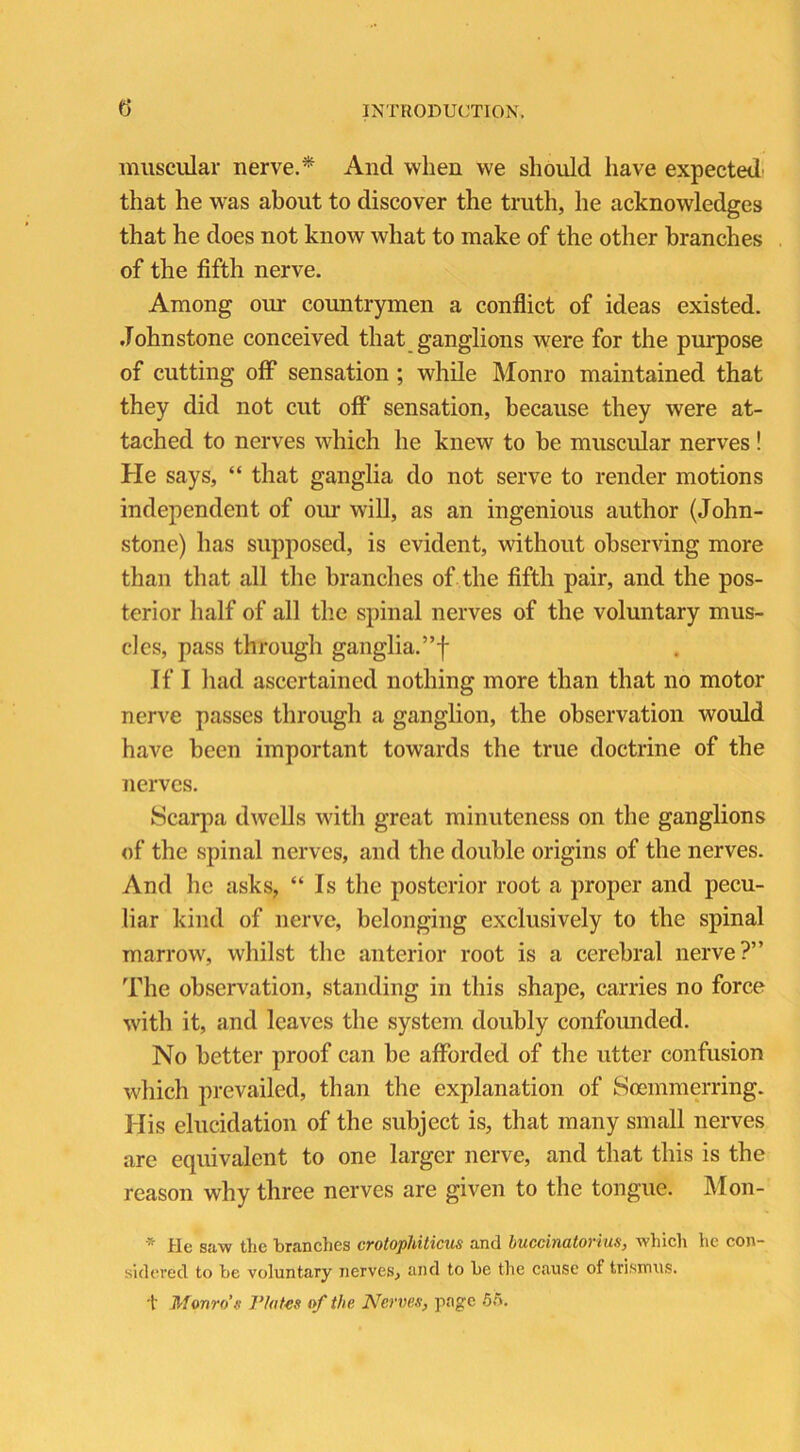 muscular nerve.* And when we should have expected that he was about to discover the truth, he acknowledges that he does not know what to make of the other branches of the fifth nerve. Among our countrymen a conflict of ideas existed. Johnstone conceived that ganglions were for the purpose of cutting off sensation ; while Monro maintained that they did not cut off sensation, because they were at- tached to nerves which he knew to be muscular nerves! He says, “ that ganglia do not serve to render motions independent of our will, as an ingenious author (John- stone) has supposed, is evident, without observing more than that all the branches of the fifth pair, and the pos- terior half of all the spinal nerves of the voluntary mus- cles, pass through ganglia.”f If I had ascertained nothing more than that no motor nerve passes through a ganglion, the observation would have been important towards the true doctrine of the nerves. Scarpa dwells with great minuteness on the ganglions of the spinal nerves, and the double origins of the nerves. And he asks, “Is the posterior root a proper and pecu- liar kind of nerve, belonging exclusively to the spinal marrow, whilst the anterior root is a cerebral nerve?” The observation, standing in this shape, carries no force witli it, and leaves the system doubly confounded. No better proof can be afforded of the utter confusion which prevailed, than the explanation of Soemmerring. His elucidation of the subject is, that many small nerves are equivalent to one larger nerve, and that this is the reason why three nerves are given to the tongue. Mon- * He saw the branches crotophiticus and buccinatorius, which he con- sidered to be voluntary nerves, and to be the cause of trismus. t Monro’s Flatus of the Nerves, page 55.