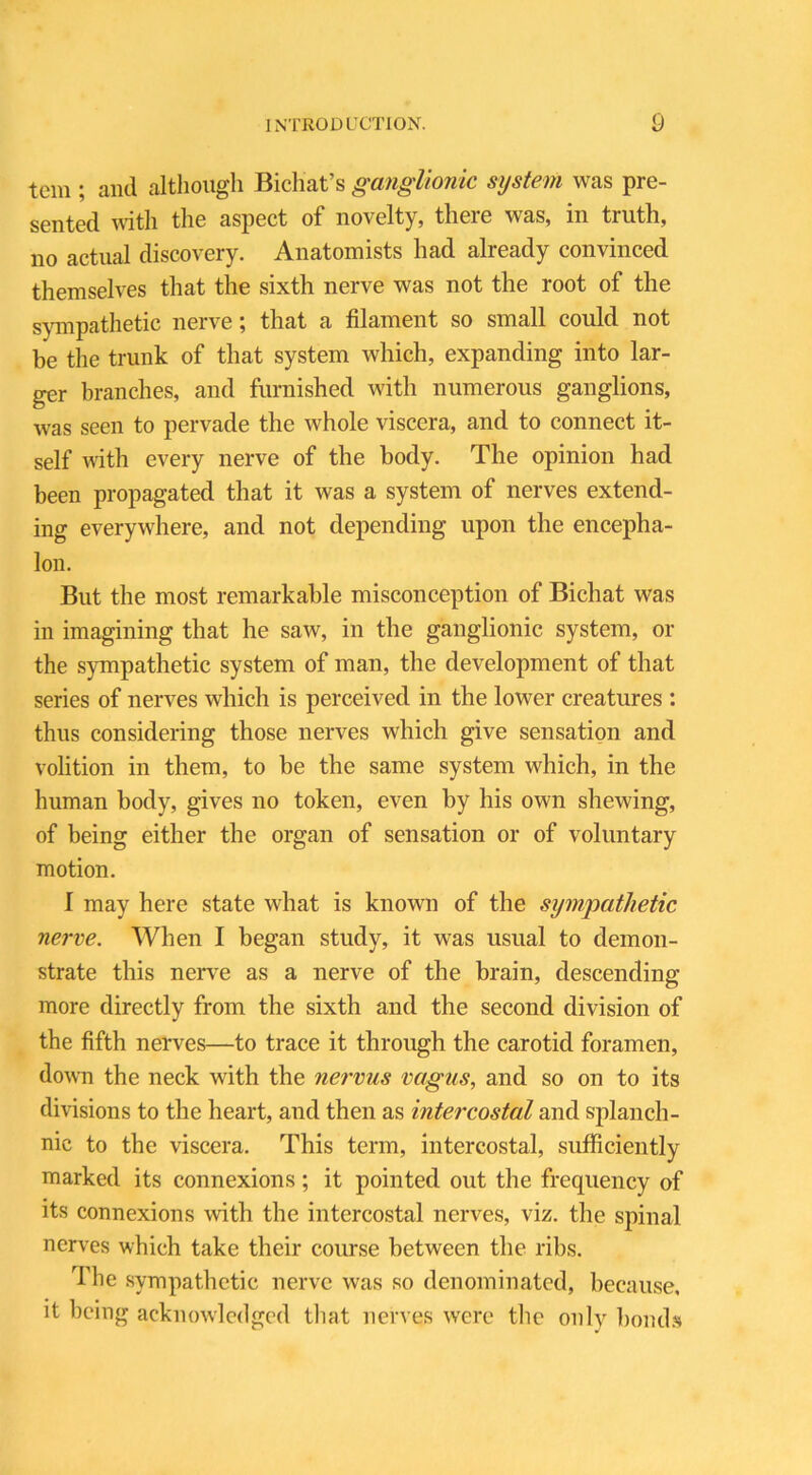 tern ; and although Bichat’s ganglionic system was pre- sented with the aspect of novelty, there was, in truth, no actual discovery. Anatomists had already convinced themselves that the sixth nerve was not the root of the sympathetic nerve; that a filament so small could not be the trunk of that system which, expanding into lar- ger branches, and furnished with numerous ganglions, was seen to pervade the whole viscera, and to connect it- self with every nerve of the body. The opinion had been propagated that it was a system of nerves extend- ing everywhere, and not depending upon the encepha- lon. But the most remarkable misconception of Bichat was in imagining that he saw, in the ganglionic system, or the sympathetic system of man, the development of that series of nerves which is perceived in the lower creatures : thus considering those nerves which give sensation and volition in them, to be the same system which, in the human body, gives no token, even by his own shewing, of being either the organ of sensation or of voluntary motion. I may here state what is known of the sympathetic nerve. When I began study, it was usual to demon- strate this nerve as a nerve of the brain, descending more directly from the sixth and the second division of the fifth nerves—to trace it through the carotid foramen, down the neck with the nervus vagus, and so on to its divisions to the heart, and then as intercostal and splanch- nic to the viscera. This term, intercostal, sufficiently marked its connexions; it pointed out the frequency of its connexions with the intercostal nerves, viz. the spinal nerves which take their course between the ribs. The sympathetic nerve was so denominated, because, it being acknowledged that nerves were the only bonds