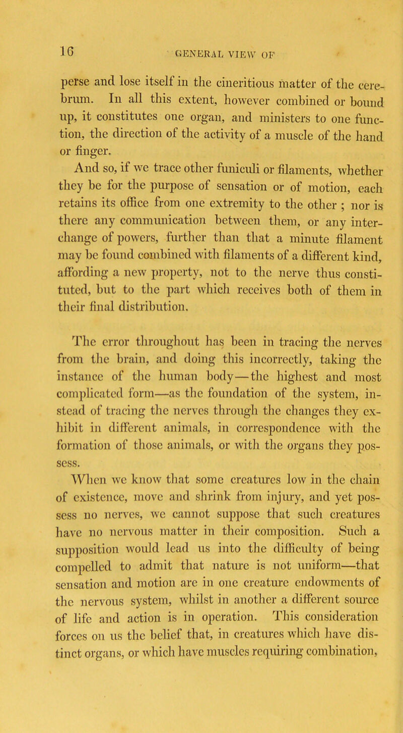 perse and lose itself in the cineritious matter of the cere- brum. In all this extent, however combined or bound up, it constitutes one organ, and ministers to one func- tion, the direction of the activity of a muscle of the hand or finger. And so, if we trace other funiculi or filaments, whether they be for the purpose of sensation or of motion, each retains its office from one extremity to the other ; nor is there any communication between them, or any inter- change of powers, further than that a minute filament may be found combined with filaments of a different kind, affording a new property, not to the nerve thus consti- tuted, but to the part which receives both of them in their final distribution. The error throughout has been in tracing the nerves from the brain, and doing this incorrectly, taking the instance of the human body—the highest and most complicated form—as the foundation of the system, in- stead of tracing the nerves through the changes they ex- hibit in different animals, in correspondence with the formation of those animals, or with the organs they pos- sess. When we know that some creatures low in the chain of existence, move and shrink from injury, and yet pos- sess no nerves, we cannot suppose that such creatures have no nervous matter in their composition. Such a supposition would lead us into the difficulty of being compelled to admit that nature is not uniform—that sensation and motion arc in one creature endowments of the nervous system, whilst in another a different source of life and action is in operation. This consideration forces on us the belief that, in creatures which have dis- tinct organs, or which have muscles requiring combination,