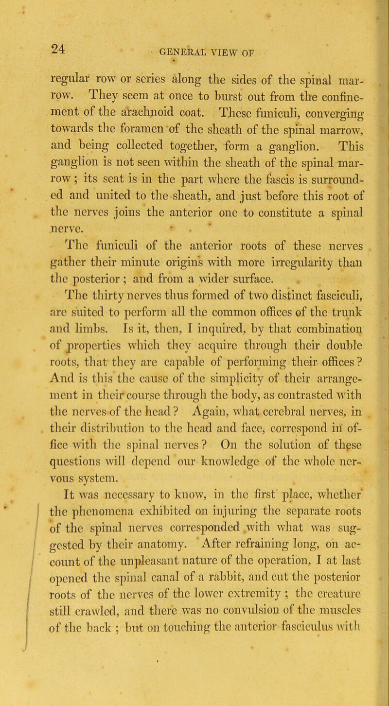 regular row or series along the sides of the spinal mar- row. They seem at once to hurst out from the confine- ment of the arachnoid coat. These funiculi, converging towards the foramen of the sheath of the spinal marrow, and being collected together, form a ganglion. This ganglion is not seen within the sheath of the spinal mar- row ; its seat is in the part where the fascis is surround- ed and united to the sheath, and just before this root of the nerves joins the anterior one to constitute a spinal nerve. The funiculi of the anterior roots of these nerves gather their minute origins with more irregularity than the posterior ; and from a wider surface. The thirty nerves thus formed of two distinct fasciculi, arc suited to perform all the common offices of the trunk and limbs. Is it, then, I inquired, by that combination of properties which tlicy acquire through their double roots, that they are capable of performing their offices ? And is this the cause of the simplicity of their arrange- ment in their course through the body, as contrasted with the nerves of the head ? Again, what cerebral nerves, in their distribution to the head and face, correspond in of- fice with the spinal nerves ? On the solution of these questions will depend our knowledge of the whole ner- vous system. It was necessary to know, in the first place, whether' the phenomena exhibited on injuring the separate roots of the spinal nerves corresponded with what was sug- gested by their anatomy. After refraining long, on ac- count of the unpleasant nature of the operation, I at last opened the spinal canal of a rabbit, and cut the posterior roots of the nerves of the lower extremity ; the creature still crawled, and there was no convulsion of the muscles of the back ; but on touching the anterior fasciculus with