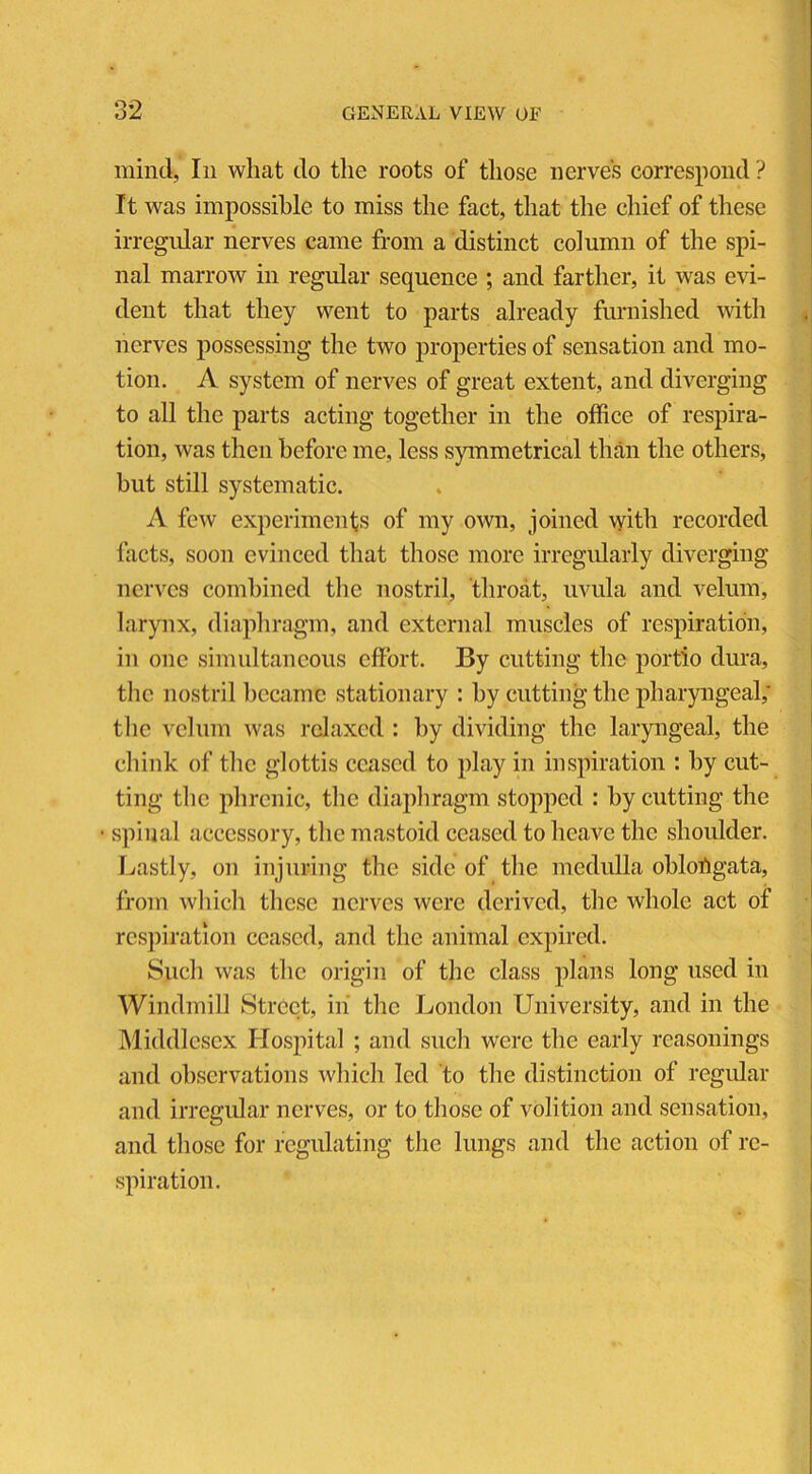 mind, In what do the roots of those nerve’s correspond ? It was impossible to miss the fact, that the chief of these irregular nerves came from a distinct column of the spi- nal marrow in regular sequence ; and farther, it was evi- dent that they went to parts already furnished with nerves possessing the two properties of sensation and mo- tion. A system of nerves of great extent, and diverging to all the parts acting together in the office of respira- tion, was then before me, less symmetrical than the others, but still systematic. A few experiments of my own, joined with recorded facts, soon evinced that those more irregularly diverging nerves combined the nostril, throat, uvula and velum, larynx, diaphragm, and external muscles of respiration, in one simultaneous effort. By cutting the portio dura, the nostril became stationary : by cutting the pharyngeal; the velum was relaxed : by dividing the laryngeal, the chink of the glottis ceased to play in inspiration : by cut- ting the phrenic, the diaphragm stopped : by cutting the • spinal accessory, the mastoid ceased to heave the shoulder. Lastly, on injuring the side of the medulla oblongata, from which these nerves were derived, the whole act of respiration ceased, and the animal expired. Such was the origin of the class plans long used in Windmill Street, in the London University, and in the Middlesex Hospital ; and such were the early reasonings and observations which led to the distinction of regular and irregular nerves, or to those of volition and sensation, and those for regulating the lungs and the action of re- spiration.