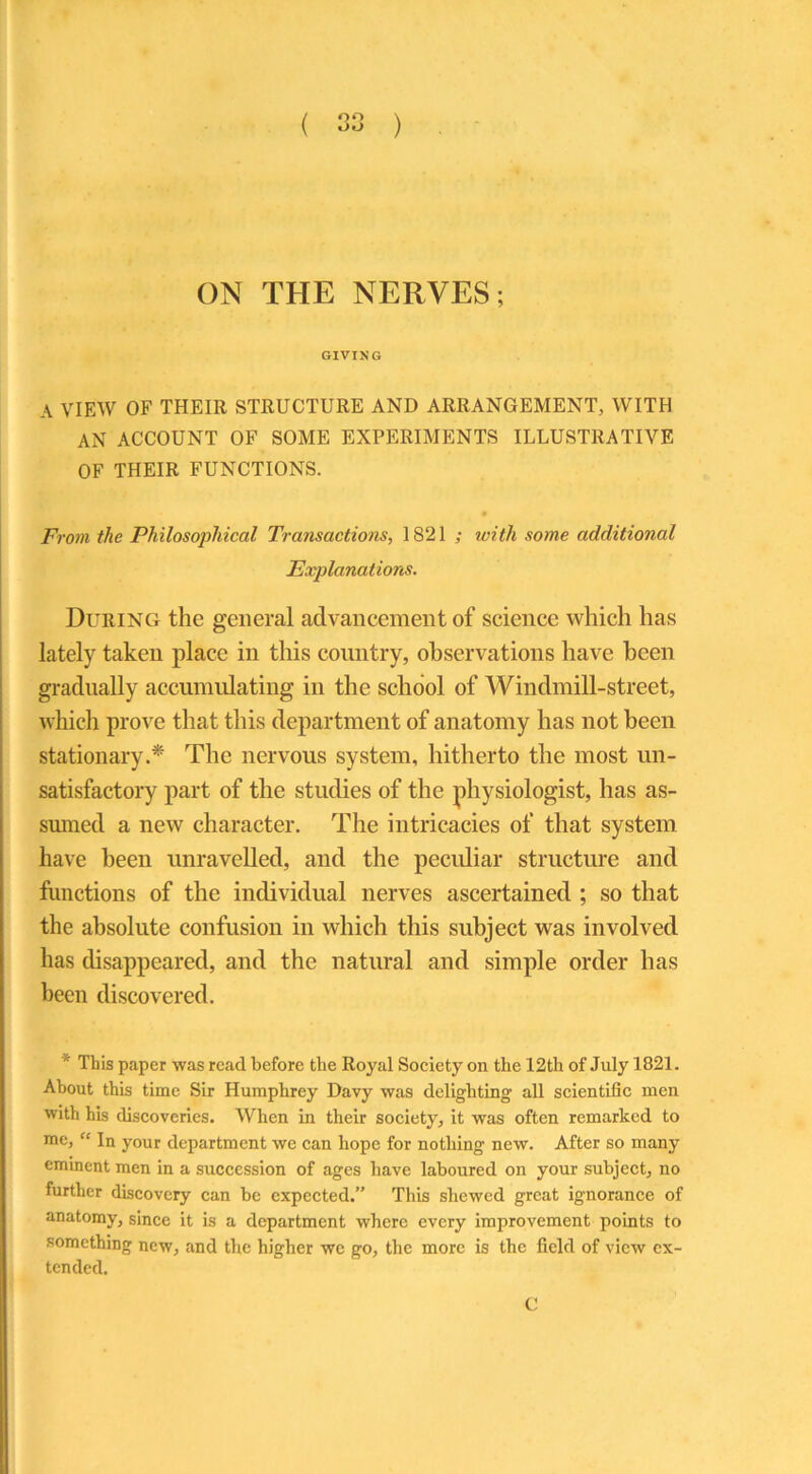 ON THE NERVES; GIVIXG A VIEW OF THEIR STRUCTURE AND ARRANGEMENT, WITH AN ACCOUNT OF SOME EXPERIMENTS ILLUSTRATIVE OF THEIR FUNCTIONS. From the Philosophical Transactions, 1821 ; with some additional Explanations. During the general advancement of science which has lately taken place in this country, observations have been gradually accumulating in the school of Windmill-street, which prove that this department of anatomy has not been stationary.* The nervous system, hitherto the most un- satisfactory part of the studies of the physiologist, has as- sumed a new character. The intricacies of that system have been unravelled, and the peculiar structure and functions of the individual nerves ascertained ; so that the absolute confusion in which this subject was involved has disappeared, and the natural and simple order has been discovered. * This paper was read before the Royal Society on the 12th of July 1821. About this time Sir Humphrey Davy was delighting all scientific men with his discoveries. When in their society, it was often remarked to me, “ In your department we can hope for nothing new. After so many eminent men in a succession of ages have laboured on your subject, no further discovery can be expected.” This shewed great ignorance of anatomy, since it is a department where every improvement points to something new, and the higher we go, the more is the field of view ex- tended.