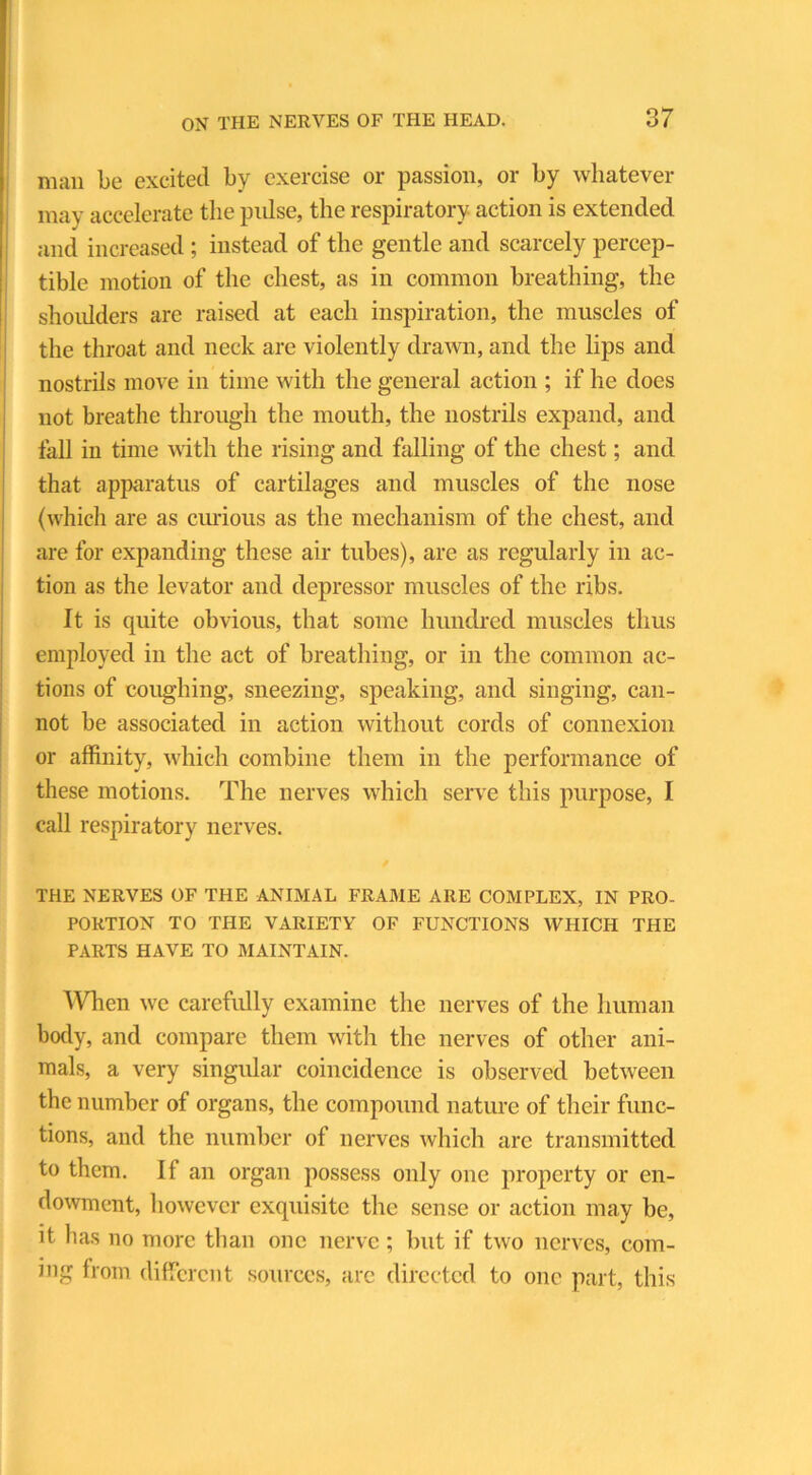 man be excited by exercise or passion, or by whatever may accelerate the pulse, the respiratory action is extended and increased ; instead of the gentle and scarcely percep- tible motion of the chest, as in common breathing, the shoulders are raised at each inspiration, the muscles of the throat and neck are violently drawn, and the lips and nostrils move in time with the general action ; if he does not breathe through the mouth, the nostrils expand, and fall in time with the rising and falling of the chest; and that apparatus of cartilages and muscles of the nose (which are as curious as the mechanism of the chest, and are for expanding these air tubes), are as regularly in ac- tion as the levator and depressor muscles of the ribs. It is quite obvious, that some hundred muscles thus employed in the act of breathing, or in the common ac- tions of coughing, sneezing, speaking, and singing, can- not be associated in action without cords of connexion or affinity, which combine them in the performance of these motions. The nerves which serve this purpose, I call respiratory nerves. THE NERVES OF THE ANIMAL FRAME ARE COMPLEX, IN PRO- PORTION TO THE VARIETY OF FUNCTIONS WHICH THE PARTS HAVE TO MAINTAIN. ’When we carefully examine the nerves of the human body, and compare them with the nerves of other ani- mals, a very singular coincidence is observed between the number of organs, the compound nature of their func- tions, and the number of nerves which arc transmitted to them. If an organ possess only one property or en- dowment, however exquisite the sense or action may be, it has no more than one nerve; but if two nerves, com- ing from different sources, are directed to one part, this