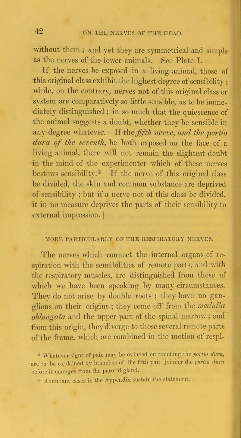 without them ; and yet they are symmetrical and simple as the nerves of the lower animals. See Plate I. If the nerves he exposed in a living animal, those of this original class exhibit the highest degree of sensibility ; while, on the contrary, nerves not of this original class or system are comparatively so little sensible, as to be imme- diately distinguished; in so much that the quiescence of the animal suggests a doubt, whether they be sensible in any degree whatever. If the fifth nerve, and the portio dura of the seventh, be both exposed on the face of a living animal, there will not remain the slightest doubt in the mind of the experimenter which of these nerves bestows sensibility.* If the nerve of this original class be divided, the skin and common substance are deprived of sensibility ; but if a nerve not of this class be divided, it in no measure deprives the parts of their sensibility to external impression, f MORE PARTICULARLY OF THE RESPIRATORY NERVES. The nerves which connect the internal organs of re- spiration with the sensibilities of remote parts, and with the respiratory muscles, arc distinguished from those of which we have been speaking by many circumstances. They do not arise by double roots ; they have no gan- glions on their origins ; they come off from the medulla oblongata and the upper part of the spinal marrow ; and from this origin, they diverge to those several remote parts of the frame, which arc combined in the motion of respi- * Whatever signs of pain may be evinced on touching the portio dura, are to be explained by branches of the fifth pair joining the portio dura before it emerges from the parotid gland. T Abundant cases in the Appendix sustain the statement.