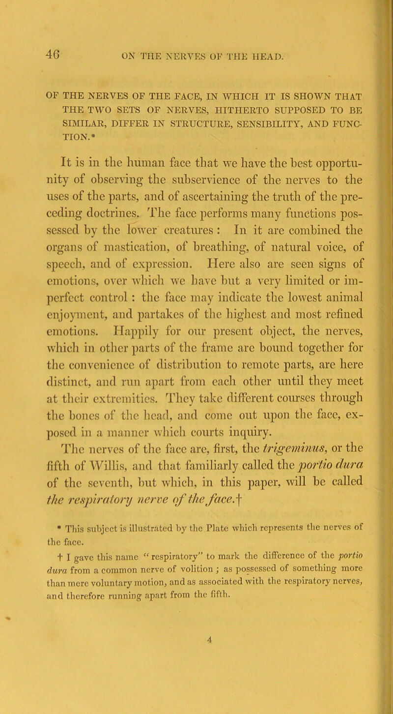 OF THE NERVES OF THE FACE, IN WHICH IT IS SHOWN THAT THE TWO SETS OF NERVES, HITHERTO SUPPOSED TO BE SIMILAR, DIFFER IN STRUCTURE, SENSIBILITY, AND FUNC- TION.* It is in the human face that we have the best opportu- nity of observing the subservience of the nerves to the uses of the parts, and of ascertaining the truth of the pre- ceding doctrines. The face performs many functions pos- sessed by the lower creatures : In it are combined the organs of mastication, of breathing, of natural voice, of speech, and of expression. Here also are seen signs of emotions, over which we have but a very limited or im- perfect control : the face may indicate the lowest animal enjoyment, and partakes of the highest and most refined emotions. Happily for our present object, the nerves, which in other parts of the frame arc hound together for the convenience of distribution to remote parts, arc here distinct, and run apart from each other until they meet at their extremities. They take different courses through the bones of the head, and come out upon the face, ex- posed in a manner which courts inquiry. The nerves of the face are, first, the trigeminus, or the fifth of Willis, and that familiarly called the portio dura of the seventh, but which, in this paper, will be called the respiratory nerve of the face.f * This subject is illustrated by the Plate which represents the nerves of the face. t I gave this name “ respiratory” to mark the difference of the portio dura from a common nerve of volition ; as possessed of something more than mere voluntary motion, and as associated with the respiratory nerves, and therefore running apart from the fifth. 4