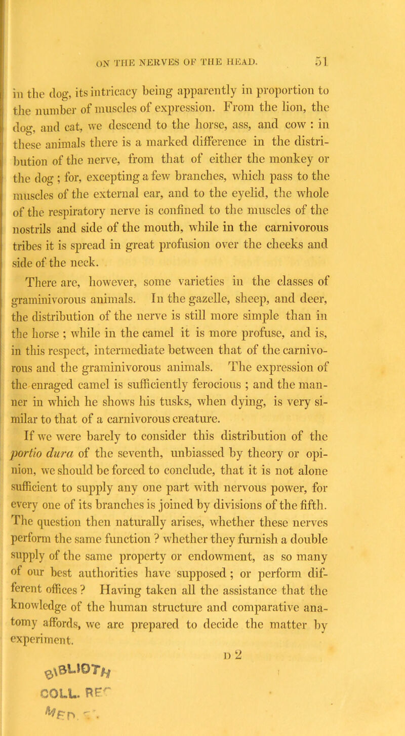 in the dog, its intricacy being apparently in proportion to the number of muscles of expression. From the lion, the dog. and cat, we descend to the horse, ass, and cow : in these animals there is a marked difference in the distri- bution of the nerve, from that of either the monkey or the dog ; for, excepting a few branches, which pass to the muscles of the external ear, and to the eyelid, the whole of the respiratory nerve is confined to the muscles of the nostrils and side of the mouth, while in the carnivorous tribes it is spread in great profusion over the cheeks and side of the neck. There are, however, some varieties in the classes of graminivorous animals. In the gazelle, sheep, and deer, the distribution of the nerve is still more simple than in the horse ; while in the camel it is more profuse, and is, in this respect, intermediate between that of the carnivo- rous and the graminivorous animals. The expression of the enraged camel is sufficiently ferocious ; and the man- ner in which he shows his tusks, when dying, is very si- milar to that of a carnivorous creature. If we were barely to consider this distribution of the portio dura of the seventh, unbiassed by theory or opi- nion, we should be forced to conclude, that it is not alone sufficient to supply any one part with nervous power, for every one of its branches is joined by divisions of the fifth. The question then naturally arises, whether these nerves perform the same function ? whether they furnish a double supply of the same property or endowment, as so many of our best authorities have supposed; or perform dif- ferent offices ? Having taken all the assistance that the knowledge of the human structure and comparative ana- tomy affords, we are prepared to decide the matter by experiment. rN COLL. RF'” i)2