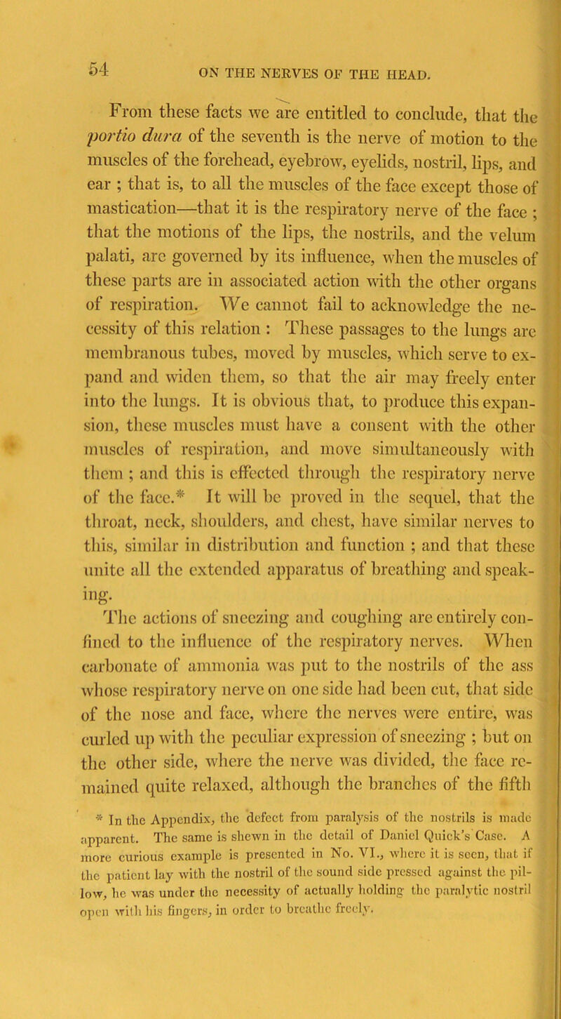 From these facts we are entitled to conclude, that the portio dura of the seventh is the nerve of motion to the muscles of the forehead, eyebrow, eyelids, nostril, lips, and ear ; that is, to all the muscles of the face except those of mastication—that it is the respiratory nerve of the face ; that the motions of the lips, the nostrils, and the velum palati, arc governed by its influence, when the muscles of these parts are in associated action with the other organs of respiration. We cannot fail to acknowledge the ne- cessity of this relation : These passages to the lungs are membranous tubes, moved by muscles, which serve to ex- pand and widen them, so that the air may freely enter into the lungs. It is obvious that, to produce this expan- sion, these muscles must have a consent with the other muscles of respiration, and move simultaneously with them ; and this is effected through the respiratory nerve of the face.* It will be proved in the sequel, that the throat, neck, shoulders, and chest, have similar nerves to this, similar in distribution and function ; and that these unite all the extended apparatus of breathing and speak- ing- The actions of sneezing and coughing are entirely con- fined to the influence of the respiratory nerves. When carbonate of ammonia was put to the nostrils of the ass whose respiratory nerve on one side had been cut, that side of the nose and face, where the nerves were entire, was curled up with the peculiar expression of sneezing ; but on the other side, where the nerve was divided, the face re- mained quite relaxed, although the branches of the fifth * In the Appendix, the defect from paralysis of the nostrils is made apparent. The same is shewn in the detail of Daniel Quick’s'Case. A more curious example is presented in No. VI., where it is seen, that if the patient lay with the nostril of the sound side pressed against the pil- low, he was under the necessity of actually holding the paralytic nostril open with his fingers, in order to breathe freely.