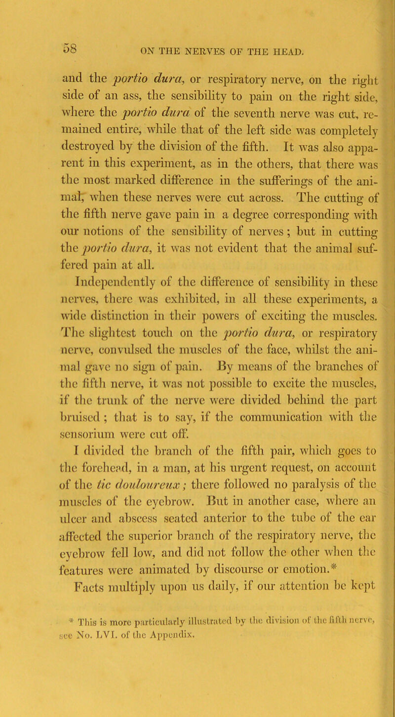 and the portio dura, or respiratory nerve, on the right side of an ass, the sensibility to pain on the right side, where the portio dura of the seventh nerve was cut, re- mained entire, while that of the left side was completely destroyed by the division of the fifth. It was also appa- rent in this experiment, as in the others, that there was the most marked difference in the sufferings of the ani- mal; when these nerves were cut across. The cutting of the fifth nerve gave pain in a degree corresponding with our notions of the sensibility of nerves; but in cutting the portio dura, it was not evident that the animal suf- fered pain at all. Independently of the difference of sensibility in these nerves, there was exhibited, in all these experiments, a wide distinction in their powers of exciting the muscles. The slightest touch on the portio dura, or respiratory nerve, convulsed the muscles of the face, whilst the ani- mal gave no sign of pain. By means of the branches of the fifth nerve, it was not possible to excite the muscles, if the trunk of the nerve were divided behind the part bruised; that is to say, if the communication with the sensorium were cut off. I divided the branch of the fifth pair, which goes to the forehead, in a man, at his urgent request, on account of the tic douloureux; there followed no paralysis of the muscles of the eyebrow. But in another case, where an ulcer and abscess seated anterior to the tube of the ear affected the superior branch of the respiratory nerve, the eyebrow fell low, and did not follow the other when the features were animated by discourse or emotion.* Facts multiply upon us daily, if our attention be kept * This is more particularly illustrated by (lie division of the fifth nerve, see No. LVI. of the Appendix.