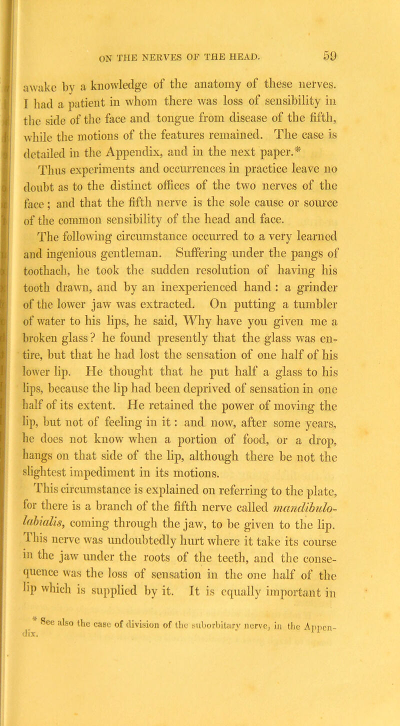 awake by a knowledge of the anatomy of these nerves. I had a patient in whom there was loss of sensibility in the side of the face and tongue from disease of the fifth, while the motions of the features remained. The case is detailed in the Appendix, and in the next paper.* Thus experiments and occurrences in practice leave no doubt as to the distinct offices of the two nerves of the face; and that the fifth nerve is the sole cause or source of the common sensibility of the head and face. The following circumstance occurred to a very learned and ingenious gentleman. Suffering under the pangs of toothach, he took the sudden resolution of having his tooth drawn, and by an inexperienced hand: a grinder of the lower jaw was extracted. On putting a tumbler of water to his lips, he said, Why have you given me a broken glass ? he found presently that the glass was en- tire, but that he had lost the sensation of one half of his lower lip. He thought that he put half a glass to his lips, because the lip had been deprived of sensation in one half of its extent. He retained the power of moving the lip, but not of feeling in it: and now, after some years, lie does not know when a portion of food, or a drop, hangs on that side of the lip, although there be not the slightest impediment in its motions. This circumstance is explained on referring to the plate, for there is a branch of the fifth nerve called mandibulo- Idbialis, coming through the jaw, to be given to the lip. This nerve was undoubtedly hurt where it take its course in the jaw under the roots of the teeth, and the conse- quence was the loss of sensation in the one half of the bp which is supplied by it. It is equally important in See also the case of division of the suborbitarv nerve, in the Appcn-