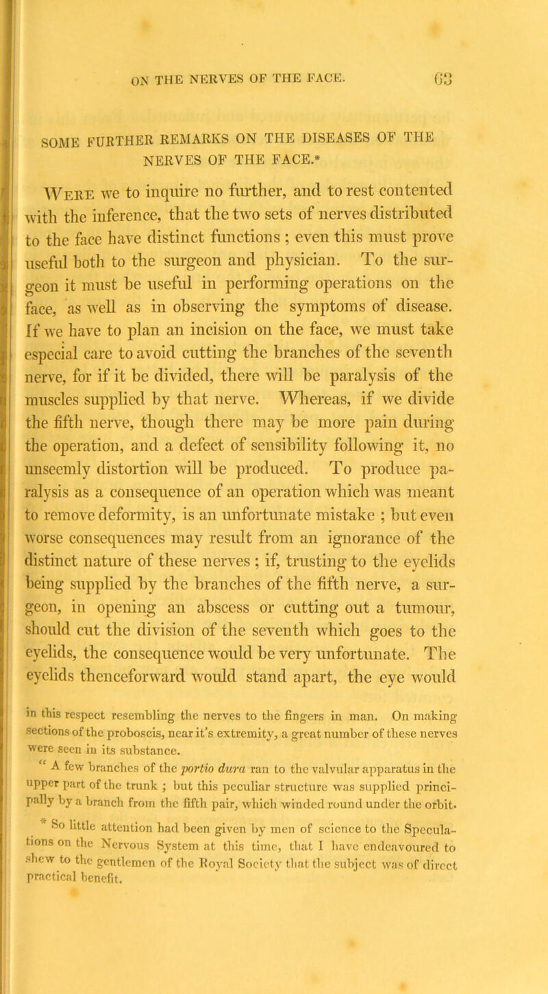 SOME FURTHER REMARKS ON THE DISEASES OF THE NERVES OF THE FACE.* Were we to inquire no further, and to rest contented with the inference, that the two sets of nerves distributed to the face have distinct functions ; even this must prove useful both to the surgeon and physician. To the sur- geon it must he useful in performing operations on the face, as well as in observing the symptoms of disease. If we have to plan an incision on the face, we must take especial care to avoid cutting the branches of the seventh nerve, for if it be divided, there will be paralysis of the muscles supplied by that nerve. Whereas, if we divide the fifth nerve, though there may be more pain during the operation, and a defect of sensibility following it, no unseemly distortion will be produced. To produce pa- ralysis as a consequence of an operation which was meant to remove deformity, is an unfortunate mistake ; but even worse consequences may result from an ignorance of the distinct nature of these nerves ; if, trusting to the eyelids being supplied by the branches of the fifth nerve, a sur- geon, in opening an abscess or cutting out a tumour, should cut the division of the seventh which goes to the eyelids, the consequence would be very unfortunate. The eyelids thenceforward would stand apart, the eye would in this respect resembling the nerves to the fingers in man. On making sections of the proboscis, near it’s extremity, a great number of these nerves ■were seen in its substance. “ A few branches of the portio dura ran to the valvular apparatus in the upper part of the trunk ; but this peculiar structure was supplied princi- pally by a branch from the fifth pair, which winded round under the orbit. So little attention had been given by men of science to the Specula- tions on the Nervous System at this time, that I have endeavoured to shew to the gentlemen of the Royal Society that the subject was of direct practical benefit.