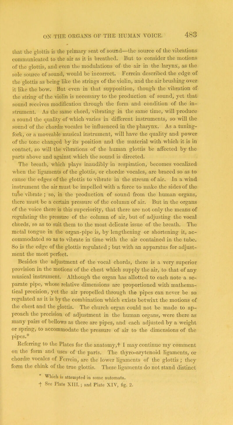 that tlie glottis is the primary seat of sound—the source of the vibrations communicated to the air as it is breathed. But to consider the motions of the glottis, and even the modulations of the air in the larynx, as the sole source of sound, would be incorrect. Ferrein described the edge of the glottis as being like the strings of the violin, and the air brushing over it like the bow. But even in that supposition, though the vibration of the string of the violin is necessary to the production of sound, yet that sound receives modification through the form and condition of the in- strument. As the same chord, vibrating in the same time, will produce a sound the quality of which varies in different instruments, so will the sound of the chordae vocales be influenced in the pharynx. As a tuning- fork, or a moveable musical instrument, will have the quality and power of the tone changed by its position and the material with which it is in contact, so will the vibrations of the human glottis be affected by the parts above and against which the sound is directed. The breath, which plays inaudibly in respiration, becomes vocalized when the ligaments of the glottis, or chordae vocales, are braced so as to cause the edges of the glottis to vibrate in the stream of air. In a wind instrument the air must be impelled with a force to make the sides of the tube vibrate; so, in the production of sound from the human organs, there must be a certain pressure of the column of air. But in the organs of the voice there is this superiority, that there are not only the means of regulating the pressure of the column of air, but of adjusting the vocal chords, so as to suit them to the most delicate issue of the breath. The metal tongue in the organ-pipe is, by lengthening or shortening it, ac- commodated so as to vibrate in time with the air contained in the tube. So is the edge of the glottis regulated; but with an apparatus for adjust- ment the most perfect. Besides the adjustment of the vocal chords, there is a very superior provision in the motions of the chest which supply the air, to that of any musical instrument. Although the organ has allotted to each note a se- parate pipe, whose relative dimensions are proportioned with mathema- tical precision, yet the air propelled through the pipes can never be so regulated as it is by the combination which exists betwixt the motions of the chest and the glottis. The church organ could not be made to ap- proach the precision of adjustment in the human organs, were there as many pairs of bellows as there are pipes, and each adjusted by a weight or spring, to accommodate the pressure of air to the dimensions of the pipes.* Referring to the Plates for the anatomy, t I may continue ray comment on the form and uses of the parts. The thyro-arytenoid ligaments, or chordae vocales of Ferrcin, arc the lower ligaments of the glottis ; they form the chink of the true glottis. These ligaments do not stand distinct Which is attempted in some automata. + See Plate XIII.; and Plate XIV, fig. 2.