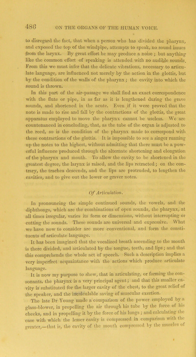 48 G to disregard the fact., that when a person who has divided the pharynx, and exposed the top of the windpipe, attempts to speak, no sound issues from the larynx. By great effort he may produce a noise ; hut anything* like the common effort of speaking is attended with no audible sounds. From this we must infer that the delicate vibrations, necessary to articu- late language, are influenced not merely by the action in the glottis, but by the condition of the walls of the pharynx; the cavity into winch the sound is thrown. In this part of the air-passage we shall find an exact correspondence with the flute or pipe, in as far as it is lengthened during the grave sounds, and shortened in the acute. Even if it were proved that the note is made to rise and foil by the contractions of the glottis, the great apparatus employed to move the pharynx cannot be useless. We are countenanced in concluding, that, as the tube of the organ is adjusted to the reed, so is the condition of the pharynx made to correspond with these contractions of the glottis. It is impossible to see a singer running ui) *l,c notes to the highest, without admitting that there must be a pow- erful influence produced through the alternate shortening and elongation of the pharynx and mouth. To allow the cavity to be shortened in the greatest degree, the larynx is raised, and the lips retracted; on the con- trary, the trachea descends, and the lips are protruded, to lengthen the cavities, and to give out the lower or graver notes. Of Articulation. In pronouncing the simple continued sounds, the vowels, and the diphthongs, which are the combinations of open sounds, the pharynx, at all times irregular, varies its form or dimensions, without interrupting or cutting the sounds. These sounds are universal and expressive. What we have now to consider are more conventional, and form the consti- tuents of articulate language. It has been imagined that the vocalized breath ascending to the mouth is there divided, and articulated by the tongue, teeth, and lips; and that this comprehends the whole act of speech. Such a description implies a very imperfect acquaintance with the actions which produce articulate language. It is now my purpose to shew, that in articulating, or forming the con- sonants, the pharynx is a very principal agent; and that this smaller ca- vity is substituted for the larger cavity of the chest, to the great relief of the speaker, and the incalculable saving of muscular exertion. The late Dr Young made a comparison of the power employed by a glass-blower, in propelling the air through his tube by the force of his checks, and in propelling it by the force of his lungs; and calculating the ease with which the lesser cavity is compressed in comparison with the greater,—that is, the cavity of the mouth compressed by the muscles of