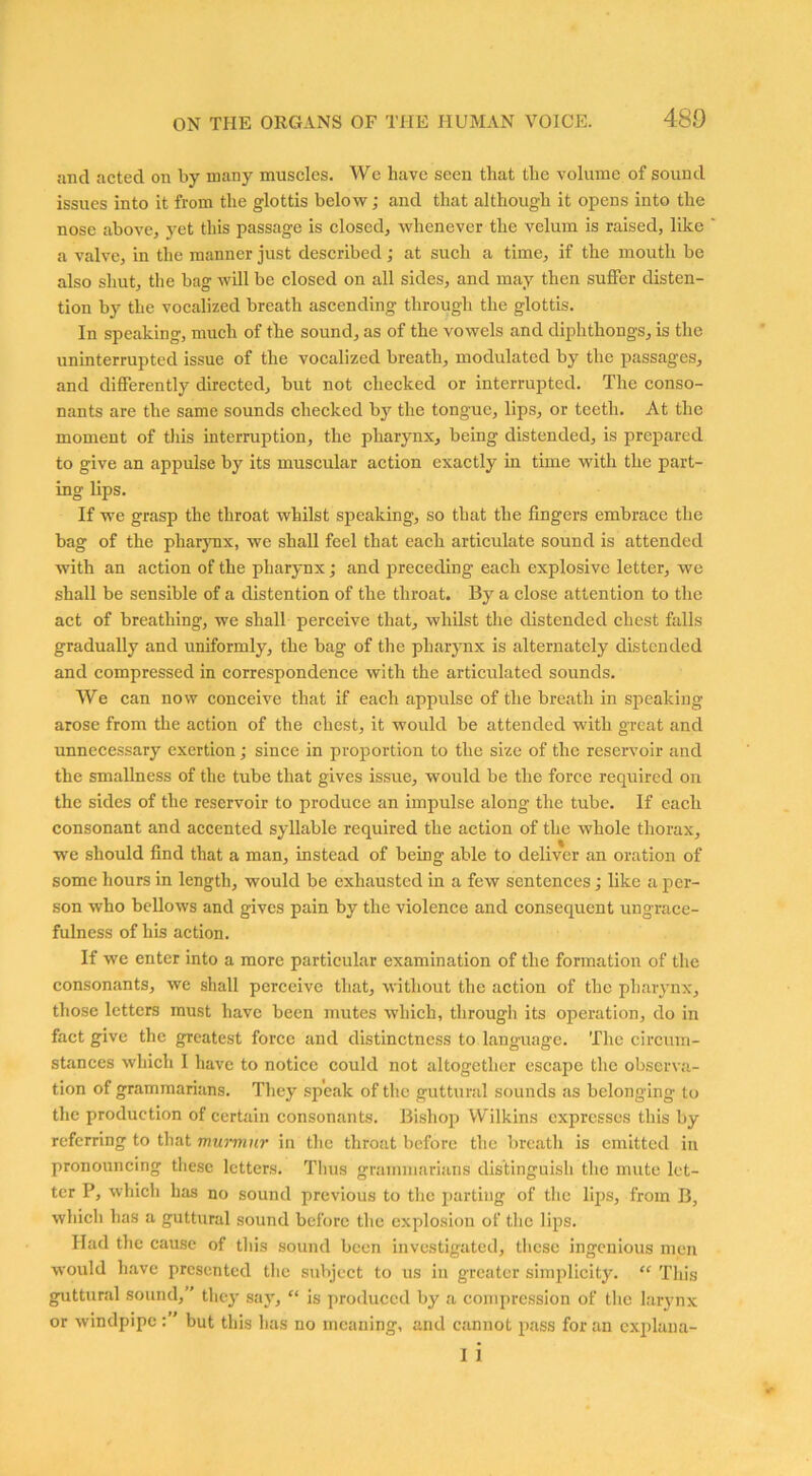 and acted on by many muscles. We have seen that the volume of sound issues into it from the glottis below; and that although it opens into the nose above, yet this passage is closed, whenever the velum is raised, like a valve, in the manner just described; at such a time, if the mouth be also shut, the bag will be closed on all sides, and may then suffer disten- tion by the vocalized breath ascending through the glottis. In speaking, much of the sound, as of the vowels and diphthongs, is the uninterrupted issue of the vocalized breath, modulated by the passages, and differently directed, but not checked or interrupted. The conso- nants are the same sounds checked by the tongue, lips, or teeth. At the moment of this interruption, the pharynx, being distended, is prepared to give an appulse by its muscular action exactly in time with the part- ing lips. If we grasp the throat whilst speaking, so that the lingers embrace the bag of the pharynx, we shall feel that each articulate sound is attended with an action of the pharynx; and preceding each explosive letter, we shall be sensible of a distention of the throat. By a close attention to the act of breathing, we shall perceive that, whilst the distended chest falls gradually and uniformly, the bag of the pharynx is alternately distended and compressed in correspondence with the articulated sounds. We can now conceive that if each appulse of the breath in speaking arose from the action of the chest, it would be attended with great and unnecessary exertion; since in proportion to the size of the reservoir and the smallness of the tube that gives issue, would be the force required on the sides of the reservoir to produce an impulse along the tube. If each consonant and accented syllable required the action of the whole thorax, we should find that a man, instead of being able to deliver an oration of some hours in length, would be exhausted in a few sentences; like a per- son who bellows and gives pain by the violence and consequent ungrace- fulness of his action. If we enter into a more particular examination of the formation of the consonants, we shall perceive that, without the action of the pharynx, those letters must have been mutes which, through its operation, do in fact give the greatest force and distinctness to language. The circum- stances which I have to notice could not altogether escape the observa- tion of grammarians. They speak of the guttural sounds as belonging to the production of certain consonants. Bishop Wilkins expresses this by referring to that murmur in the throat before the breath is emitted in pronouncing these letters. Thus grammarians distinguish the mute let- ter P, which has no sound previous to the parting of the lips, from B, which has a guttural sound before the explosion of the lips. Had the cause of this sound been investigated, these ingenious men would have presented the subject to us in greater simplicity. “ This guttural sound,” they say, “ is produced by a compression of the larynx or windpipe but this has no meaning, and cannot pass for an explana- i i