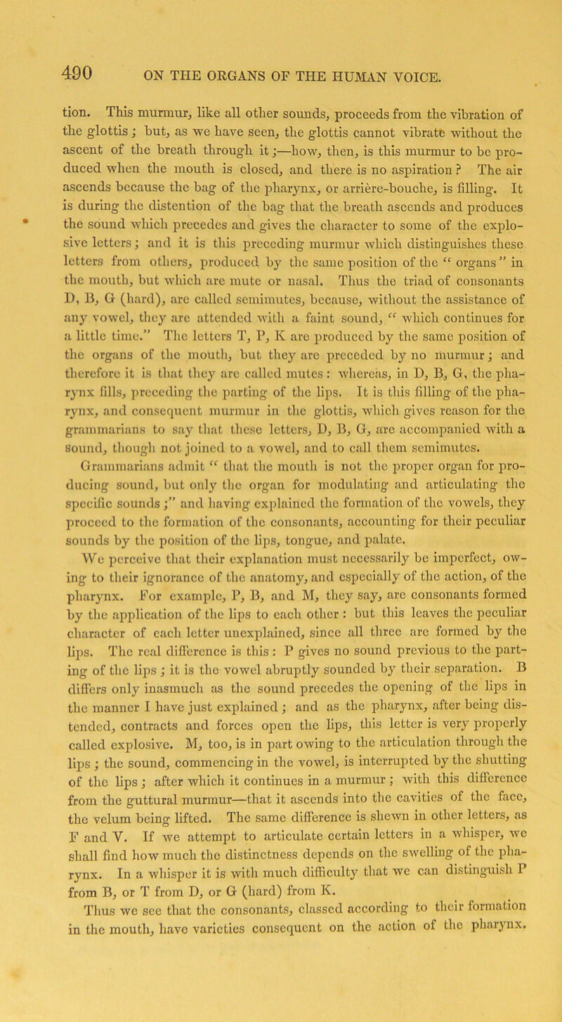 tion. This murmur, like all other sounds, proceeds from the vibration of the glottis; but, as we have seen, the glottis cannot vibrate without the ascent of the breath through it;—how, then, is this murmur to be pro- duced when the mouth is closed, and there is no aspiration ? The air ascends because the bag of the pharynx, or arriere-bouche, is filling. It is during the distention of the bag that the breath ascends and produces the sound which precedes and gives the character to some of the explo- sive letters; and it is this preceding murmur which distinguishes these letters from others, produced by tire same position of the “ organs ” in the mouth, but which are mute or nasal. Thus the triad of consonants D, B, G (hard), are called semimutes, because, without the assistance of any vowel, they arc attended with a faint sound, “ which continues for a little time.” The letters T, P, K are produced by the same position of the organs of tho mouth, but they are preceded by no murmur; and therefore it is that they are called mutes : whereas, in D, B, G, the pha- rynx fills, preceding the parting of the lips. It is this filling of the pha- rynx, and consequent murmur in the glottis, which gives reason for the grammarians to say that these letters, D, B, G, are accompanied with a sound, though not joined to a vowel, and to call them semimutes. Grammarians admit “ that the mouth is not the proper organ for pro- ducing sound, but only the organ for modulating and articulating the specific sounds and having explained the formation of the vowels, they proceed to the formation of the consonants, accounting for their peculiar sounds by the position of the lips, tongue, and palate. We perceive that their explanation must necessarily be imperfect, ow- ing to their ignorance of the anatomy, and especially of the action, of the pharynx. For example, P, B, and M, they say, are consonants formed by the application of the lips to each other : but this leaves the peculiar character of each letter unexplained, since all three arc formed by the lips. The real difference is this: P gives no sound previous to the part- ing of the lips ; it is the vowel abruptly sounded by their separation. B differs only inasmuch as the sound precedes the opening of the lips in the manner I have just explained ; and as the pharynx, after being dis- tended, contracts and forces open the lips, tins letter is very properly called explosive. M, too, is in part owing to the articulation through the lijns ; the sound, commencing in the vowel, is interrupted by the shutting of the lips ; after which it continues in a murmur ; with this difference from the guttural murmur—that it ascends into the cavities of the face, the velum being lifted. The same difference is shewn in other letters, as F and V. If we attempt to articulate certain letters in a whisper, we shall find how much the distinctness depends on the swelling of the pha- rynx. In a whisper it is with much difficulty that we can distinguish 1 from B, or T from D, or G (hard) from K. Thus we see that the consonants, classed according to their formation in the mouth, have varieties consequent on the action of the pharynx.