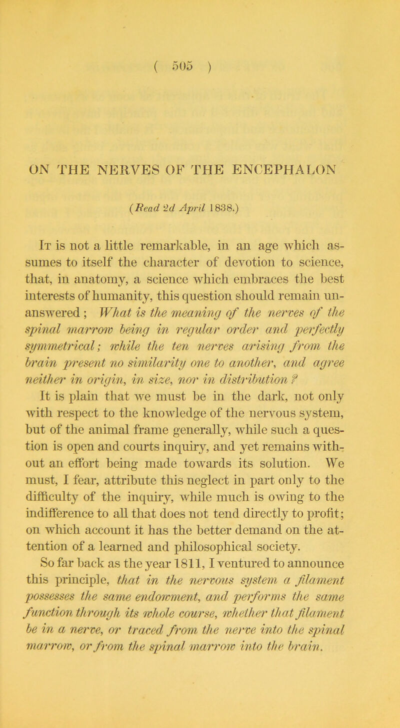 ON THE NERVES OF THE ENCEPHALON (Bend 2d April 1838.) It is not a little remarkable, in an age which as- sumes to itself the character of devotion to science, that, in anatomy, a science which embraces the best interests of humanity, this question should remain un- answered ; What is the meaning of the nerves of the spinal marrow being in regular order and perfectly symmetrical; while the ten nerves arising from the brain present no similarity one to another, and agree neither in origin, in size, nor in distribution f It is plain that we must be in the dark, not only with respect to the knowledge of the nervous system, but of the animal frame generally, while such a ques- tion is open and courts inquiry, and yet remains with- out an effort being made towards its solution. We must, I fear, attribute this neglect in part only to the difficulty of the inquiry, while much is owing to the indifference to all that does not tend directly to profit; on which account it has the better demand on the at- tention of a learned and philosophical society. So far back as the year 1811,1 ventured to announce this principle, that in the nervous system a filament possesses the same endowment, and performs the same function through its whole course, whether that filament be in a nerve, or traced from the nerve into the spinal marrow, or from the spinal marrow into the brain.