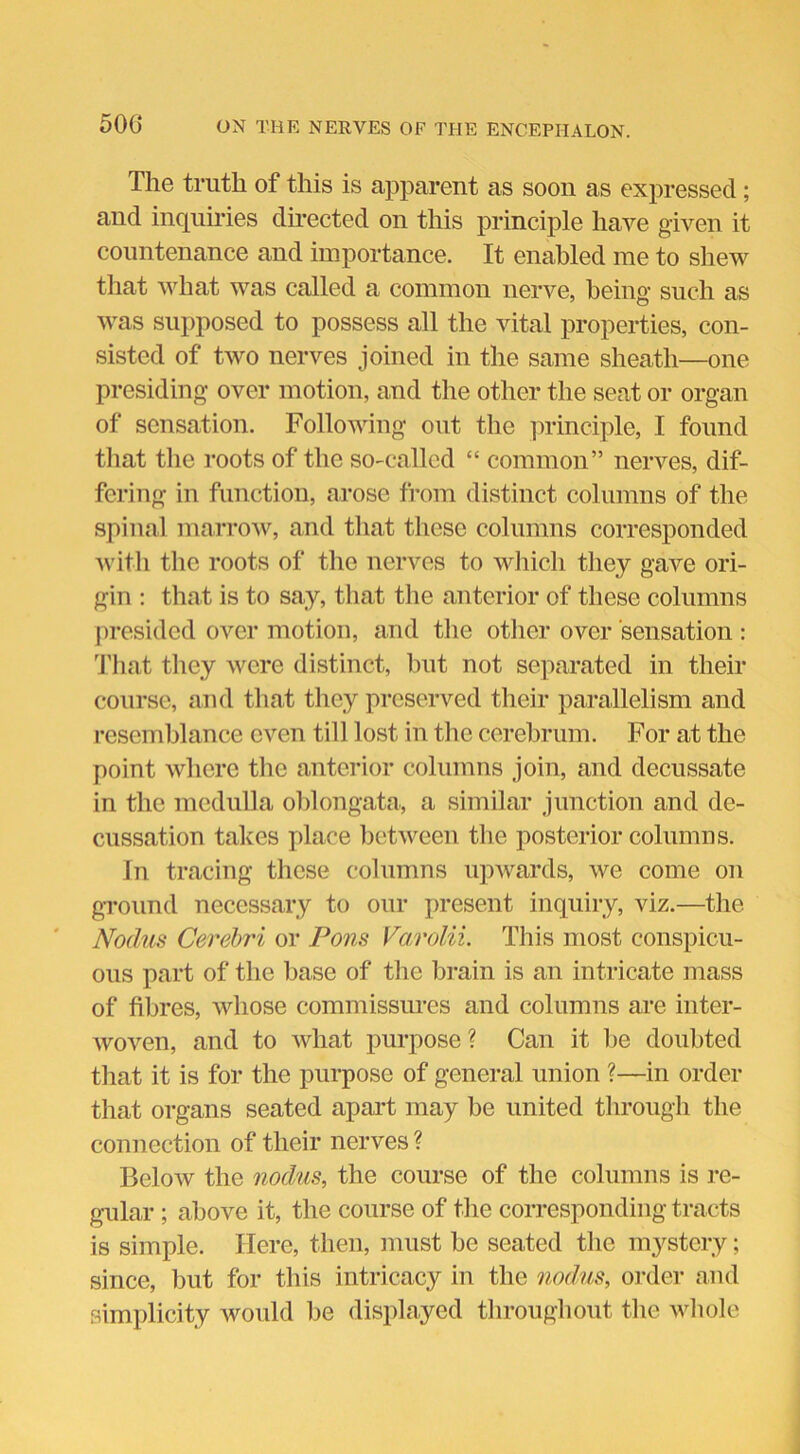 The truth of this is apparent as soon as expressed; and inquiries directed on this principle have given it countenance and importance. It enabled me to shew that what was called a common nerve, being such as was supposed to possess all the vital properties, con- sisted of two nerves joined in the same sheath—one presiding over motion, and the other the seat or organ of sensation. Following out the principle, I found that the roots of the so-called “ common” nerves, dif- fering in function, arose from distinct columns of the spinal marrow, and that these columns corresponded with the roots of the nerves to which they gave ori- gin : that is to say, that the anterior of these columns presided over motion, and the other over sensation : That they were distinct, but not separated in their course, and that they preserved their parallelism and resemblance even till lost in the cerebrum. For at the point where the anterior columns join, and decussate in the medulla oblongata, a similar junction and de- cussation takes place between the posterior columns. in tracing these columns upwards, we come on ground necessary to our present inquiry, viz.—the Nodus Cerebri or Pons Varolii. This most conspicu- ous part of the base of the brain is an intricate mass of fibres, whose commissures and columns are inter- woven, and to what purpose? Can it be doubted that it is for the purpose of general union ?—in order that organs seated apart may be united through the connection of their nerves ? Below the nodus, the course of the columns is re- gular ; above it, the course of the corresponding tracts is simple. Here, then, must be seated the mystery; since, but for this intricacy in the nodus, order and simplicity would be displayed throughout the whole