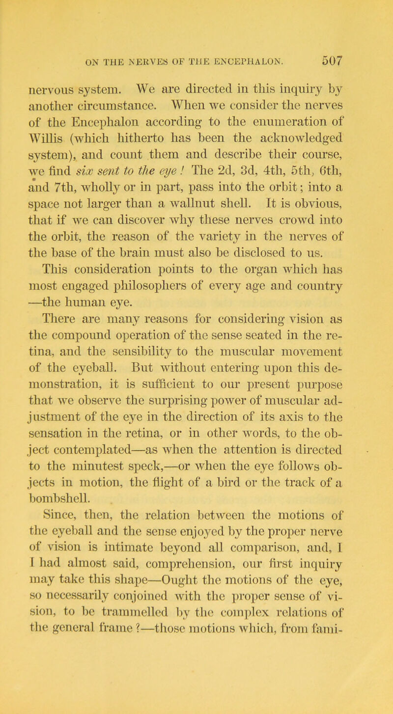 nervous system. We are directed in this inquiry by another circumstance. When we consider the nerves of the Encephalon according- to the enumeration of Willis (which hitherto has been the acknowledged system), and count them and describe their course, we find six sent to the eye! The 2d, 3d, 4th, 5th, 6th, • and 7th, wholly or in part, pass into the orbit; into a space not larger than a wallnut shell. It is obvious, that if we can discover why these nerves crowd into the orbit, the reason of the variety in the nerves of the base of the brain must also be disclosed to us. This consideration points to the organ which has most engaged philosophers of every age and country —the human eye. There are many reasons for considering vision as the compound operation of the sense seated in the re- tina, and the sensibility to the muscular movement of the eyeball. But without entering upon this de- monstration, it is sufficient to our present purpose that we observe the surprising power of muscular ad- justment of the eye in the direction of its axis to the sensation in the retina, or in other words, to the ob- ject contemplated—as when the attention is directed to the minutest speck,—or when the eye follows ob- jects in motion, the flight of a bird or the track of a bombshell. Since, then, the relation between the motions of the eyeball and the sense enjo3red by the proper nerve of vision is intimate beyond all comparison, and, 1 1 had almost said, comprehension, our first inquiry may take this shape—Ought the motions of the eye, so necessarily conjoined with the proper sense of vi- sion, to be trammelled by the complex relations of the general frame ?—those motions which, from fami-