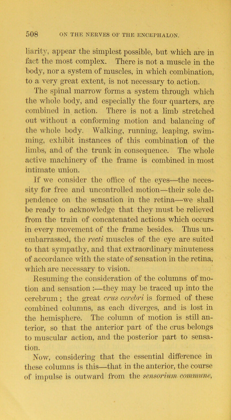 liarity, appear the simplest possible, but which are in fact the most complex. There is not a muscle in the body, nor a system of muscles, in which combination, to a very great extent, is not necessary to action. The spinal marrow forms a system through which the whole body, and especially the four quarters, are combined in action. There is not a limb stretched out without a conforming motion and balancing of the whole body. Walking, running, leaping, swim- ming, exhibit instances of this combination of the limbs, and of the trunk in consequence. The whole active machinery of the frame is combined in most intimate union. If we consider the office of the eyes—the neces- sity for free and uncontrolled motion—their sole de- pendence on the sensation in the retina—we shall be ready to acknowledge that they must be relieved from the train of concatenated actions which occurs in every movement of the frame besides. Thus un- embarrassed, tlie recti muscles of the eye are suited to that sympathy, and that extraordinary minuteness of accordance with the state of sensation in the retina, which are necessary to vision. Resuming the consideration of the columns of mo- tion and sensation :—they may be traced up into the cerebrum; the great crus cerebri is formed of these combined columns, as each diverges, and is lost in the hemisphere. The column of motion is still an- terior, so that the anterior part of the crus belongs to muscular action, and the posterior part to sensa- tion. Now, considering that the essential difference in these columns is this—that in the anterior, the course of impulse is outward from the sensorium. commune,