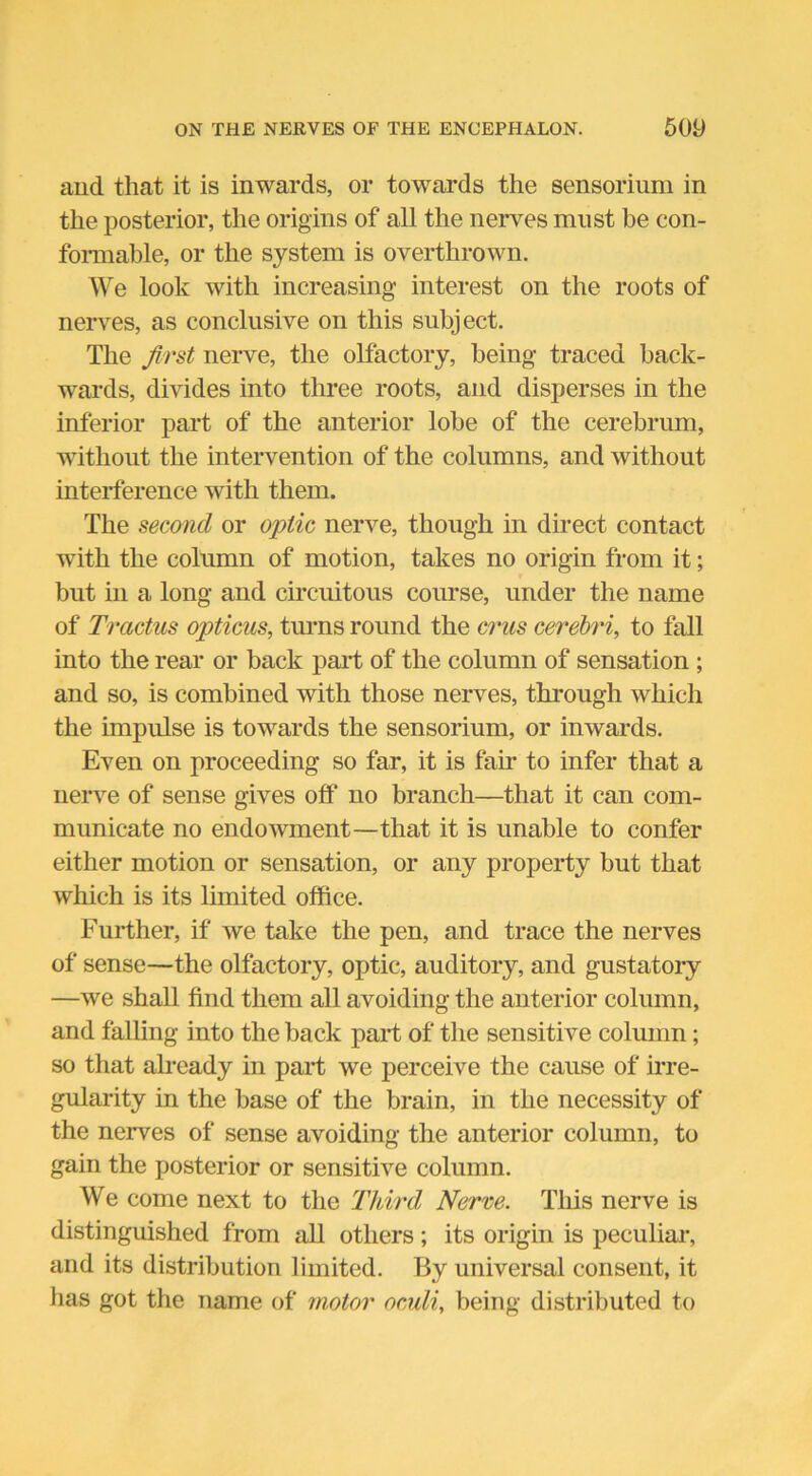 and that it is inwards, or towards the sensorium in the posterior, the origins of all the nerves must be con- formable, or the system is overthrown. We look with increasing interest on the roots of nerves, as conclusive on this subject. The first nerve, the olfactory, being traced back- wards, divides into three roots, and disperses in the inferior part of the anterior lobe of the cerebrum, without the intervention of the columns, and without interference with them. The second or optic nerve, though in direct contact with the column of motion, takes no origin from it; but in a long and circuitous course, under the name of Trcictus opticus, turns round the crus cerebri, to fall into the rear or back paid of the column of sensation ; and so, is combined with those nerves, through which the impulse is towards the sensorium, or inwards. Even on proceeding so far, it is fair to infer that a nerve of sense gives off no branch—that it can com- municate no endowment—that it is unable to confer either motion or sensation, or any property but that which is its limited office. Further, if we take the pen, and trace the nerves of sense—the olfactory, optic, auditory, and gustatory —we shall find them all avoiding the anterior column, and falling into the back paid of the sensitive column; so that already in paid we perceive the cause of irre- gularity in the base of the brain, in the necessity of the nerves of sense avoiding the anterior column, to gain the posterior or sensitive column. We come next to the Third Nerve. This nerve is distinguished from all others; its origin is peculiar, and its distribution limited. By universal consent, it has got the name of motor oculi, being distributed to