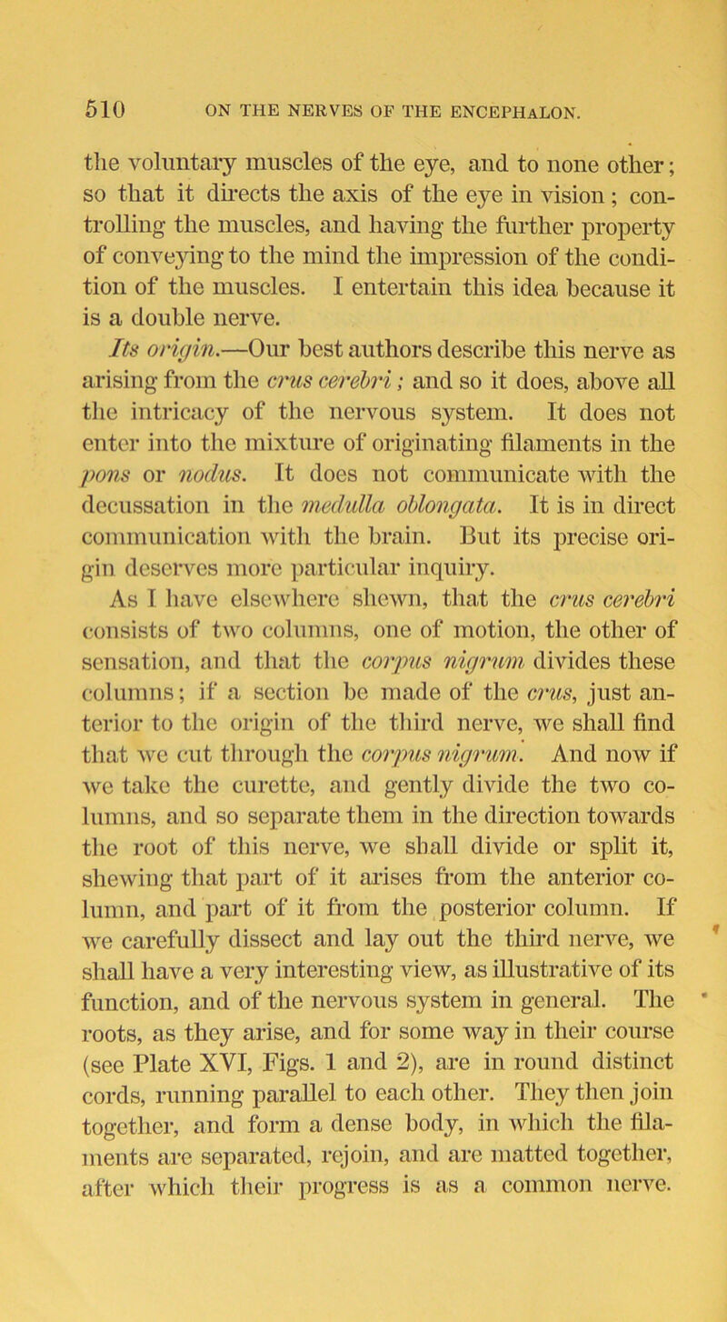 the voluntary muscles of the eye, and to none other; so that it directs the axis of the eye in vision ; con- trolling the muscles, and having the further property of conveying to the mind the impression of the condi- tion of the muscles. I entertain this idea because it is a double nerve. Its origin.—Our best authors describe this nerve as arising from the crus cerebri; and so it does, above all the intricacy of the nervous system. It does not enter into the mixture of originating filaments in the pons or nodus. It does not communicate with the decussation in the medulla oblongata. It is in direct communication with the brain. But its precise ori- gin deserves more particular inquiry. As I have elsewhere shewn, that the crus cerebri consists of two columns, one of motion, the other of sensation, and that the corpus nigrum divides these columns; if a section be made of the crus, just an- terior to the origin of the third nerve, we shall find that we cut through the corpus nigrum. And now if we take the curette, and gently divide the two co- lumns, and so separate them in the direction towards the root of this nerve, we shall divide or split it, shewing that part of it arises from the anterior co- lumn, and part of it from the posterior column. If we carefully dissect and lay out the third nerve, we shall have a very interesting view, as illustrative of its function, and of the nervous system in general. The roots, as they arise, and for some way in their course (see Plate XVI, Figs. 1 and 2), are in round distinct cords, running parallel to each other. They then join together, and form a dense body, in which the fila- ments are separated, rejoin, and are matted together, after which their progress is as a common nerve.