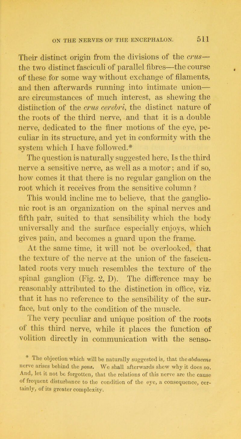 Their distinct origin from the divisions of the crus— the two distinct fasciculi of parallel fibres—the course of these for some way without exchange of filaments, and then afterwards running into intimate union— are circumstances of much interest, as shewing the distinction of the crus cerebri, the distinct nature of the roots of the third nerve, and that it is a double nerve, dedicated to the finer motions of the eye, pe- culiar in its structure, and yet in conformity with the system which I have followed.* The question is naturally suggested here, Is the third nerve a sensitive nerve, as well as a motor; and if so, how comes it that there is no regular ganglion on the root which it receives from the sensitive column ? This would incline me to believe, that the ganglio- nic root is an organization on the spinal nerves and fifth pan-, suited to that sensibility which the body universally and the surface especially enjoys, which gives pain, and becomes a guard upon the frame. At the same time, it will not be overlooked, that the texture of the nerve at the union of the fascicu- lated roots very much resembles the texture of the spinal ganglion (Fig. 2, D). The difference may be reasonably attributed to the distinction in office, viz. that it has no reference to the sensibility of the sur- face, but only to the condition of the muscle. 'ihe very peculiar and unique position of the roots of this third nerve, while it places the function of volition directly in communication with the senso- * The objection ■which will be naturally suggested is, that the abducens nerve arises behind the pons. We shall afterwards shew why it docs so. And, let it not be forgotten, that the relations of this nerve are the cause of frequent disturbance to the condition of the eye, a consequence, cer- tainly, of its greater complexity.