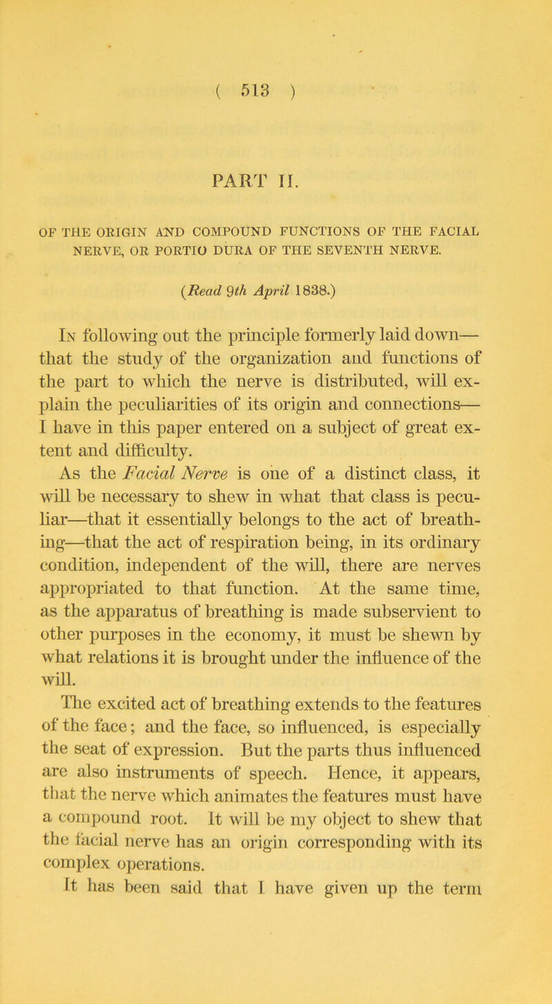 PART II. OF THE ORIGIN AND COMPOUND FUNCTIONS OF THE FACIAL NERVE, OR PORTIO DURA OF THE SEVENTH NERVE. (Read 9th April 1838.) In following out the principle formerly laid down— that the study of the organization and functions of the part to which the nerve is distributed, will ex- plain the peculiarities of its origin and connections— I have in this paper entered on a subject of great ex- tent and difficulty. As the Facial Nerve is one of a distinct class, it will be necessary to shew in what that class is pecu- liar—that it essentially belongs to the act of breath- ing—that the act of respiration being, in its ordinary condition, independent of the will, there are nerves appropriated to that function. At the same time, as the apparatus of breathing is made subservient to other purposes in the economy, it must be shewn by what relations it is brought under the influence of the will. The excited act of breathing extends to the features of the face; and the face, so influenced, is especially the seat of expression. But the parts thus influenced are also instruments of speech. Hence, it appears, that the nerve which animates the features must have a compound root. It will be my object to shew that the facial nerve has an origin corresponding with its complex operations. It has been said that l have given up the term