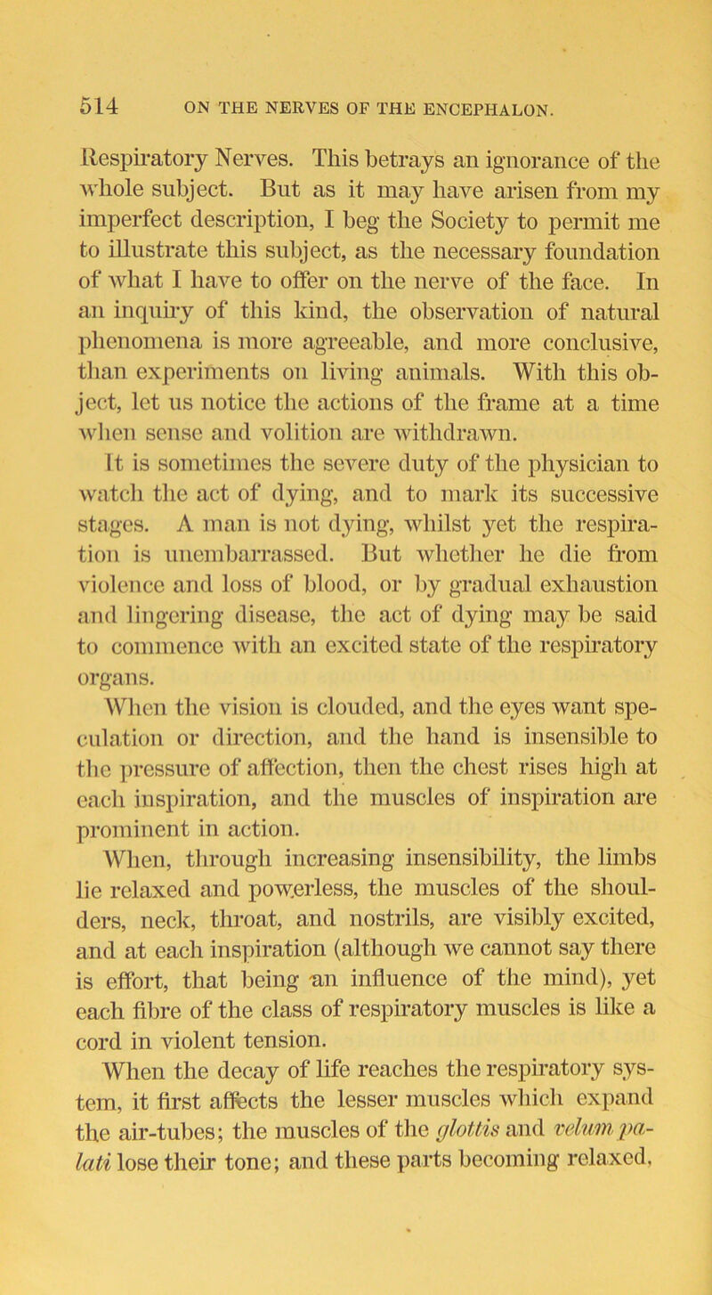 Respiratory Nerves. This betrays an ignorance of the whole subject. But as it may have arisen from my imperfect description, I beg the Society to permit me to illustrate this subject, as the necessary foundation of what I have to offer on the nerve of the face. In an inquiry of this kind, the observation of natural phenomena is more agreeable, and more conclusive, than experiments on living animals. With this ob- ject, let us notice the actions of the frame at a time when sense and volition are withdrawn. It is sometimes the severe duty of the physician to watch the act of dying, and to mark its successive stages. A man is not dying, whilst yet the respira- tion is unembarrassed. But whether he die from violence and loss of blood, or by gradual exhaustion and lingering disease, the act of dying may be said to commence with an excited state of the respiratory organs. When the vision is clouded, and the eyes want spe- culation or direction, and the hand is insensible to the pressure of affection, then the chest rises high at each inspiration, and the muscles of inspiration are prominent in action. When, through increasing insensibility, the limbs lie relaxed and powerless, the muscles of the shoul- ders, neck, throat, and nostrils, are visibly excited, and at each inspiration (although we cannot say there is effort, that being «n influence of the mind), yet each fibre of the class of respiratory muscles is like a cord in violent tension. When the decay of life reaches the respiratory sys- tem, it first affects the lesser muscles which expand the air-tubes; the muscles of the glottis and velumpa- lati lose their tone; and these parts becoming relaxed,