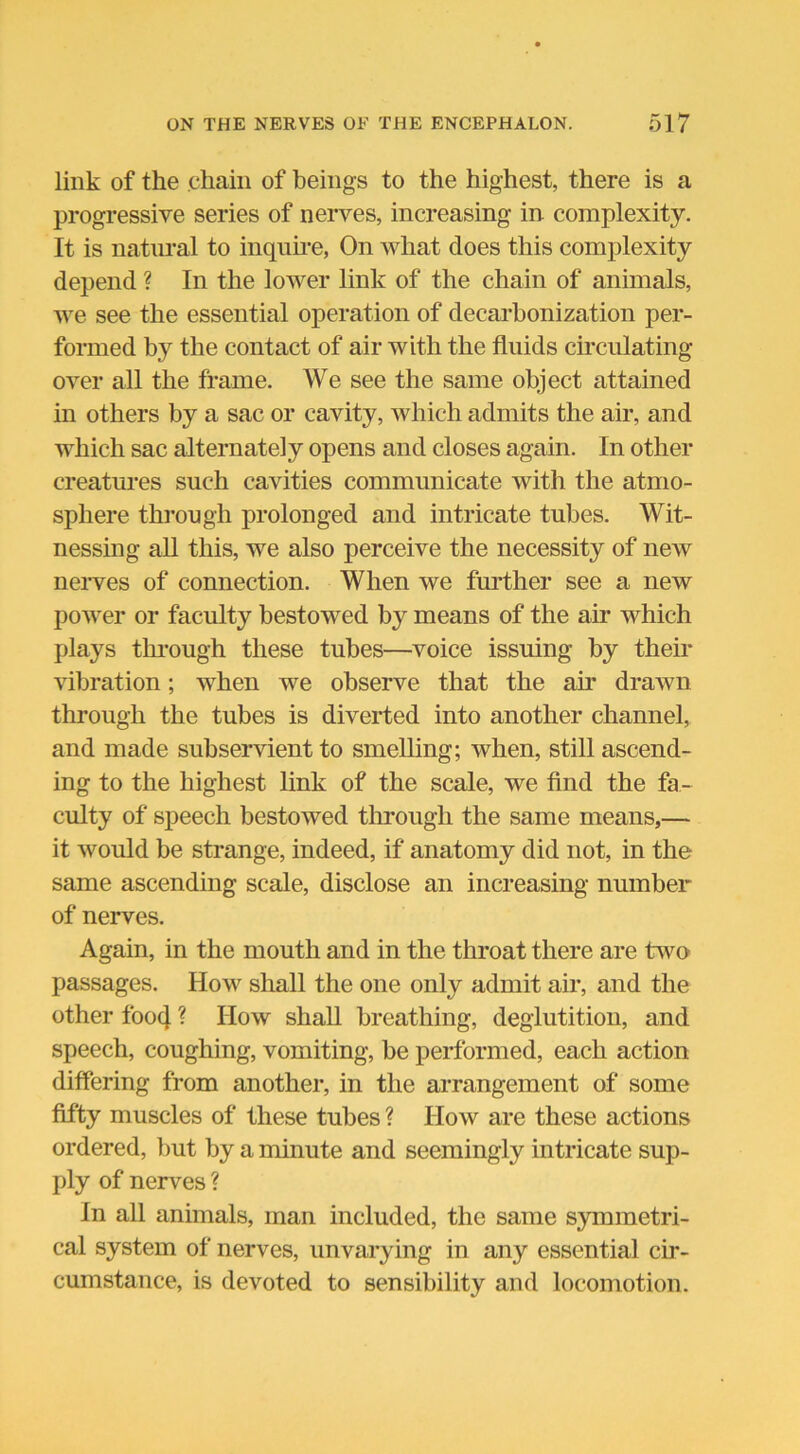 link of the chain of beings to the highest, there is a progressive series of nerves, increasing in complexity. It is natural to inquire, On what does this complexity depend ? In the lower link of the chain of animals, we see the essential operation of decarbonization per- formed by the contact of air with the fluids circulating over all the frame. We see the same object attained in others by a sac or cavity, which admits the air, and which sac alternately opens and closes again. In other creatures such cavities communicate with the atmo- sphere through prolonged and intricate tubes. Wit- nessing all this, we also perceive the necessity of new nerves of connection. When we further see a new power or faculty bestowed by means of the air which plays through these tubes—voice issuing by their vibration; when we observe that the air drawn through the tubes is diverted into another channel, and made subservient to smelling; when, still ascend- ing to the highest link of the scale, we find the fa- culty of speech bestowed through the same means,— it would be strange, indeed, if anatomy did not, in the same ascending scale, disclose an increasing number of nerves. Again, in the mouth and in the throat there are two passages. How shall the one only admit air, and the other foo4 ? How shall breathing, deglutition, and speech, coughing, vomiting, be performed, each action differing from another, in the arrangement of some fifty muscles of these tubes ? How are these actions ordered, but by a minute and seemingly intricate sup- ply of nerves ? In all animals, man included, the same symmetri- cal system of nerves, unvarying in any essential cir- cumstance, is devoted to sensibility and locomotion.
