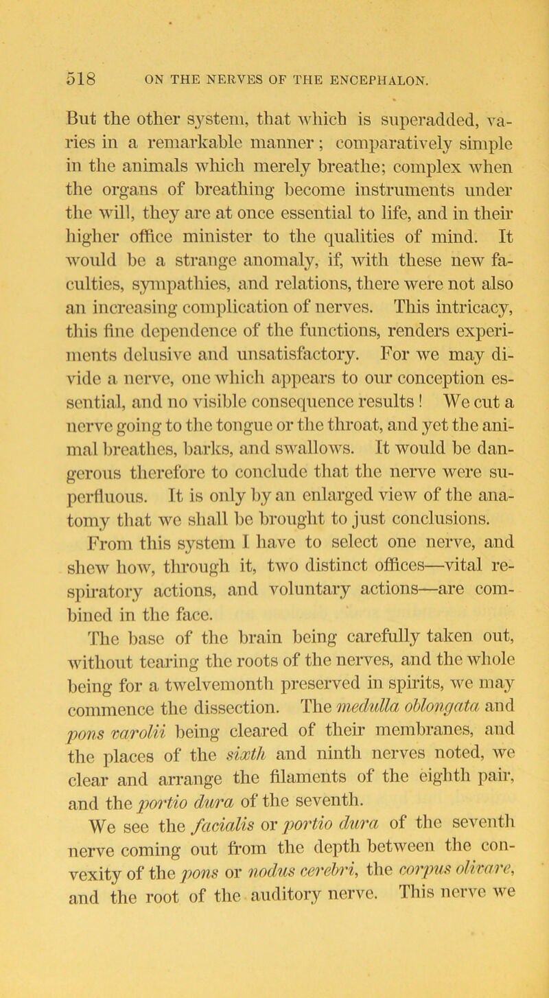 But the other system, that which is superadded, va- ries in a remarkable manner; comparatively simple in the animals which merely breathe; complex when the organs of breathing become instruments under the will, they are at once essential to life, and in their higher office minister to the qualities of mind. It would be a strange anomaly, if, with these new fa- culties, sympathies, and relations, there were not also an increasing complication of nerves. This intricacy, this fine dependence of the functions, renders experi- ments delusive and unsatisfactory. For we may di- vide a nerve, one which appears to our conception es- sential, and no visible consequence results! We cut a nerve going to the tongue or the throat, and yet the ani- mal breathes, barks, and swallows. It would be dan- gerous therefore to conclude that the nerve were su- perfluous. It is only by an enlarged view of the ana- tomy that we shall be brought to just conclusions. From this system I have to select one nerve, and shew how, through it, two distinct offices—vital re- spiratory actions, and voluntary actions—are com- bined in the face. The base of the brain being carefully taken out, without tearing the roots of the nerves, and the whole being for a twelvemonth preserved in spirits, we may commence the dissection. The medulla oblongata and pons varolii being cleared of their membranes, and the places of the sixth and ninth nerves noted, we clear and arrange the filaments of the eighth pair, and the portio dura of the seventh. We see the facialis or portio dura of the seventh nerve coming out from the depth between the con- vexity of the pons or nodus cerebri, the corpus olivare, and the root of the auditory nerve. This nerve we