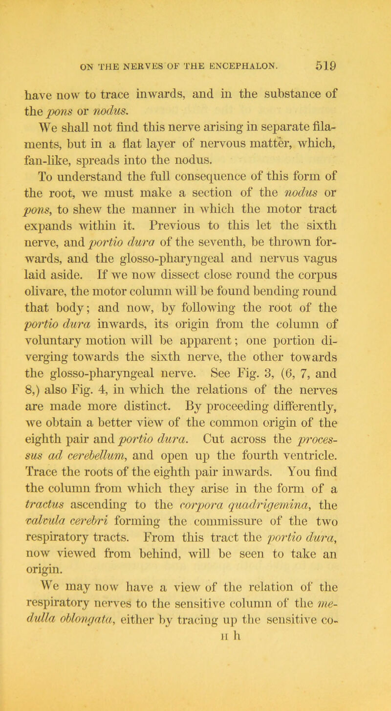 have now to trace inwards, and in the substance of the pons or nodus. We shall not find this nerve arising in separate fila- ments, but in a flat layer of nervous matter, which, fan-like, spreads into the nodus. To understand the full consequence of this form of the root, we must make a section of the nodus or pons, to shew the manner in which the motor tract expands within it. Previous to this let the sixth nerve, and portio dura of the seventh, be thrown for- wards, and the glosso-pharyngeal and nervus vagus laid aside. If we now dissect close round the corpus olivare, the motor column will be found bending round that body; and now, by following the root of the portio dura inwards, its origin from the column of voluntary motion will be apparent; one portion di- verging towards the sixth nerve, the other towards the glosso-pharyngeal nerve. See Fig. 3, (6, 7, and 8,) also Fig. 4, in which the relations of the nerves are made more distinct. By proceeding differently, wre obtain a better viewr of the common origin of the eighth pair and portio dura. Cut across the proces- sus ad cerebellum, and open up the fourth ventricle. Trace the roots of the eighth pair inwards. You find the column from which they arise in the form of a tractus ascending to the corpora quadrigemina, the valvula cerebri forming the commissure of the two respiratory tracts. From this tract the portio dura, now viewed from behind, will be seen to take an origin. We may now have a view of the relation of the respiratory nerves to the sensitive column of the me- dulla oblongata, either by tracing up the sensitive co- il h