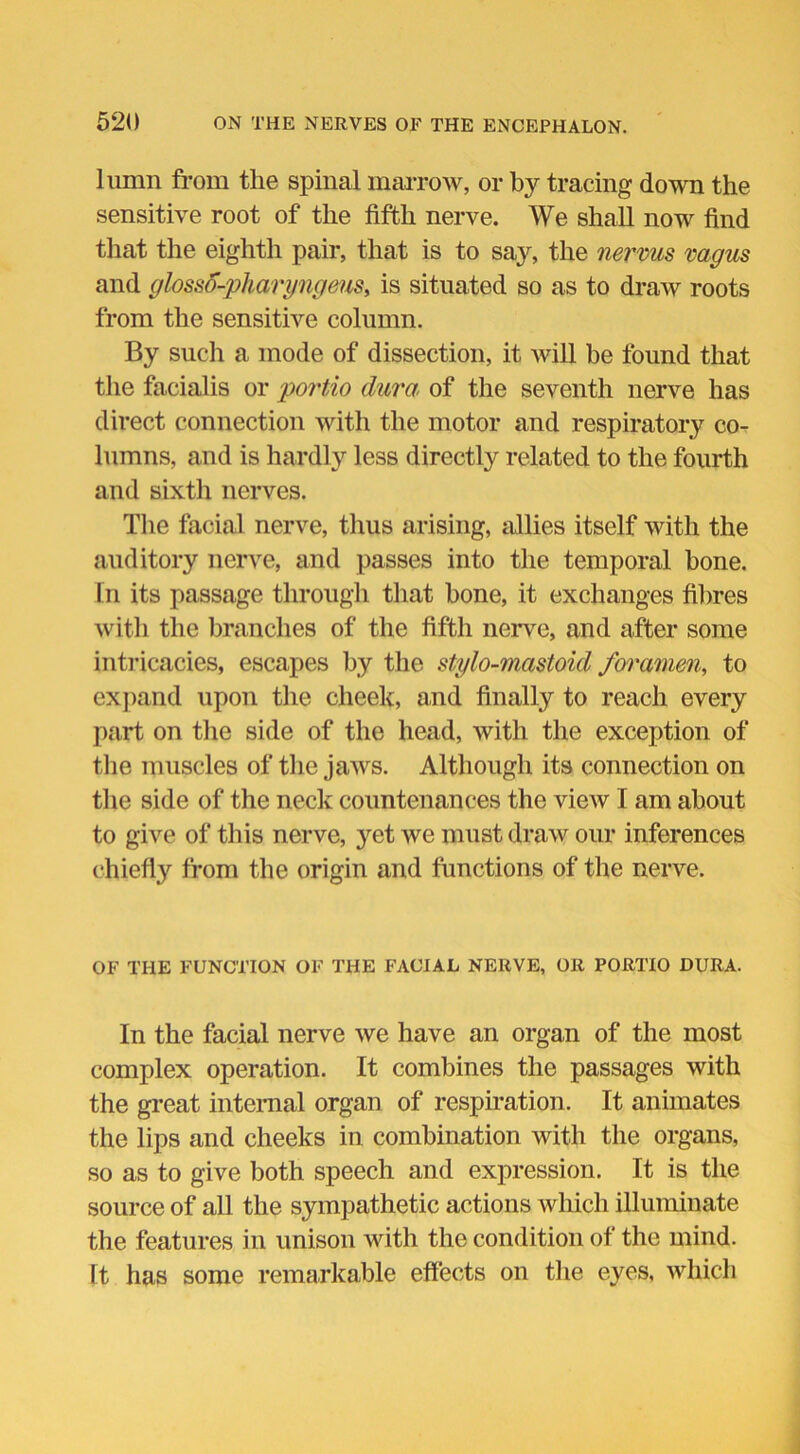 lumn from the spinal marrow, or by tracing down the sensitive root of the fifth nerve. We shall now find that the eighth pair, that is to say, the nervus vagus and glossd-pharyngeus, is situated so as to draw roots from the sensitive column. By such a mode of dissection, it will be found that the facialis or portio dura of the seventh nerve has direct connection with the motor and respiratory co- lumns, and is hardly less directly related to the fourth and sixth nerves. The facial nerve, thus arising, allies itself with the auditory nerve, and passes into the temporal bone. In its passage through that bone, it exchanges fibres with the branches of the fifth nerve, and after some intricacies, escapes by the stylo-mastoid foramen, to expand upon the cheek, and finally to reach every part on the side of the head, with the exception of the muscles of the jaws. Although its connection on the side of the neck countenances the view I am about to give of this nerve, yet we must draw our inferences chiefly from the origin and functions of the nerve. OF THE FUNCTION OF THE FACIAL NERVE, OR PORTIO DURA. In the facial nerve we have an organ of the most complex operation. It combines the passages with the great internal organ of respiration. It animates the lips and cheeks in combination with the organs, so as to give both speech and expression. It is the source of all the sympathetic actions which illuminate the features in unison with the condition of the mind. It has some remarkable effects on the eyes, which