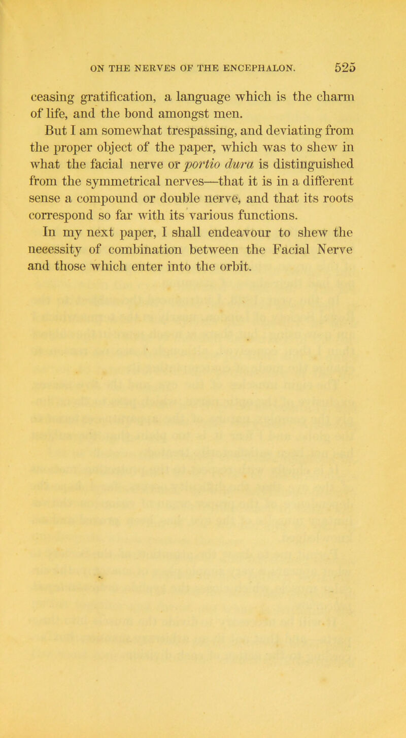 ceasing gratification, a language which is the charm of life, and the bond amongst men. But I am somewhat trespassing, and deviating from the proper object of the paper, which was to shew in what the facial nerve or portio dura is distinguished from the symmetrical nerves—that it is in a different sense a compound or double nerve, and that its roots correspond so far with its various functions. In my next paper, I shall endeavour to shew the necessity of combination between the Facial Nerve and those which enter into the orbit.