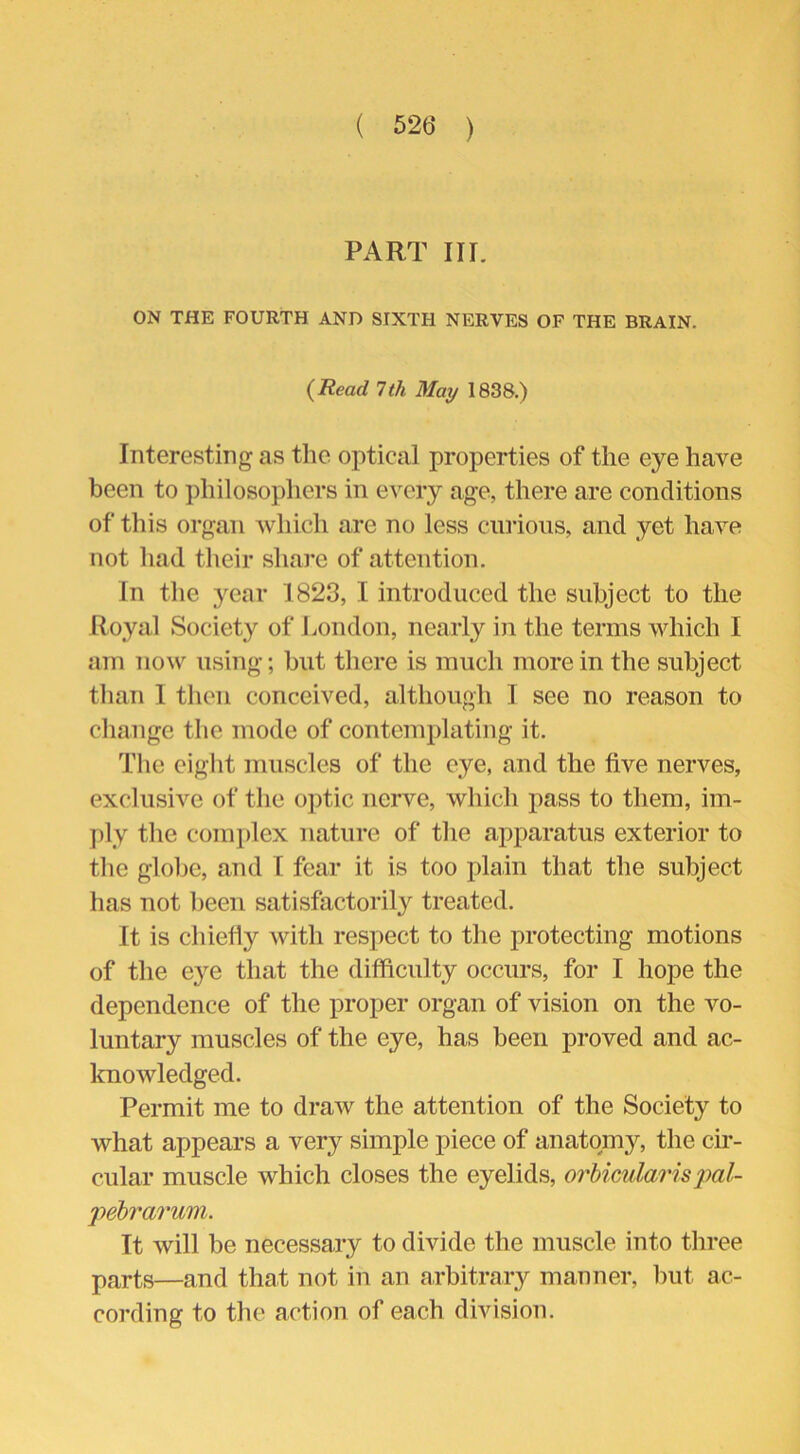 ( 52(5 ) PART III. ON THE FOURTH AND SIXTH NERVES OF THE BRAIN. (Read 7 th May 1838.) Interesting as the optical properties of the eye have been to philosophers in every age, there are conditions of this organ which are no less curious, and yet have not had their share of attention. In the year 1823, I introduced the subject to the Royal Society of London, nearly in the terms which I am now using; but there is much more in the subject than I then conceived, although I see no reason to change the mode of contemplating it. The eight muscles of the eye, and the five nerves, exclusive of the optic nerve, which pass to them, im- ply the complex nature of the apparatus exterior to the globe, and I fear it is too plain that the subject has not been satisfactorily treated. It is chiefly with respect to the protecting motions of the eye that the difficulty occurs, for I hope the dependence of the proper organ of vision on the vo- luntary muscles of the eye, has been proved and ac- knowledged. Permit me to draw the attention of the Society to what appears a very simple piece of anatomy, the cir- cular muscle which closes the eyelids, orbicularis 'pal- pebrarum. It will be necessary to divide the muscle into three parts—and that not in an arbitrary manner, but ac- cording to the action of each division.