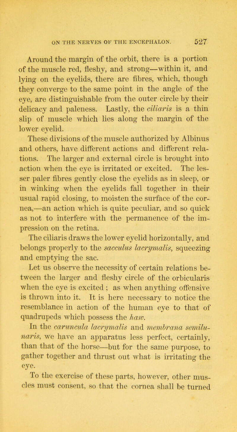 Around the margin of the orbit, there is a portion of the muscle red, fleshy, and strong—within it, and lying on the eyelids, there are fibres, which, though they converge to the same point in the angle of the eye, are distinguishable from the outer circle by their delicacy and paleness. Lastly, the ciliaris is a thin slip of muscle which lies along the margin of the lower eyelid. These divisions of the muscle authorized by Albinus and others, have different actions and different rela- tions. The larger and external circle is brought into action when the eye is irritated or excited. The les- ser paler fibres gently close the eyelids as in sleep, or in winking when the eyelids fall together in their usual rapid closing, to moisten the surface of the cor- nea,—an action which is quite peculiar, and so quick as not to interfere with the permanence of the im- pression on the retina. The ciliaris draws the lower eyelid horizontally, and belongs properly to the sacculus lacrymalis, squeezing and emptying the sac. Let us observe the necessity of certain relations be- tween the larger and fleshy circle of the orbicularis when the eye is excited ; as when anything offensive is thrown into it. It is here necessary to notice the resemblance in action of the human eye to that of quadrupeds which possess the haw. In the caruncula lacrymalis and membrana semilu- naris, we have an apparatus less perfect, certainly, than that of the horse—but for the same purpose, to gather together and thrust out what is irritating the eye. To the exercise of these parts, however, other mus- cles must consent, so that the cornea shall be turned