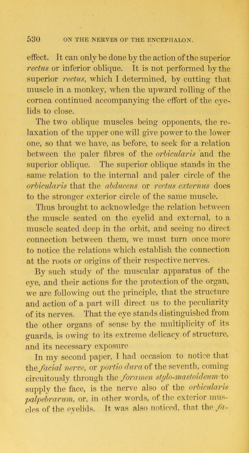 effect. It can only be done by the action of the superior rectus or inferior oblique. It is not performed by the superior rectus, which I determined, by cutting that muscle in a monkey, when the upward rolling of the cornea continued accompanying the effort of the eye- lids to close. The two oblique muscles being opponents, the re- laxation of the upper one will give power to the lower one, so that we have, as before, to seek for a relation between the paler fibres of the orbicularis and the superior oblique. The superior oblique stands in the same relation to the internal and paler circle of the orbicularis that the abducens or rectus externus does to the stronger exterior circle of the same muscle. Thus brought to acknowledge the relation between the muscle seated on the eyelid and external, to a muscle seated deep in the orbit, and seeing no direct connection between them, we must turn once more to notice the relations which establish the connection at the roots or origins of their respective nerves. By such study of the muscular apparatus of the eye, and their actions for the protection of the organ, we are following out the principle, that the structure and action of a part will direct us to the peculiarity of its nerves. That the eye stands distinguished from the other organs of sense by the multiplicity of its guards, is owing to its extreme delicacy of structure, and its necessary exposure In my second paper, I had occasion to notice that the facial nerve, or portio dura of the seventh, coming circuitously through the foramen stylo-mastoideum to supply the face, is the nerve also of the orbicularis palpebrarum, or, in other words, of the exterior mus- cles of the eyelids. It was also noticed, that the fa-