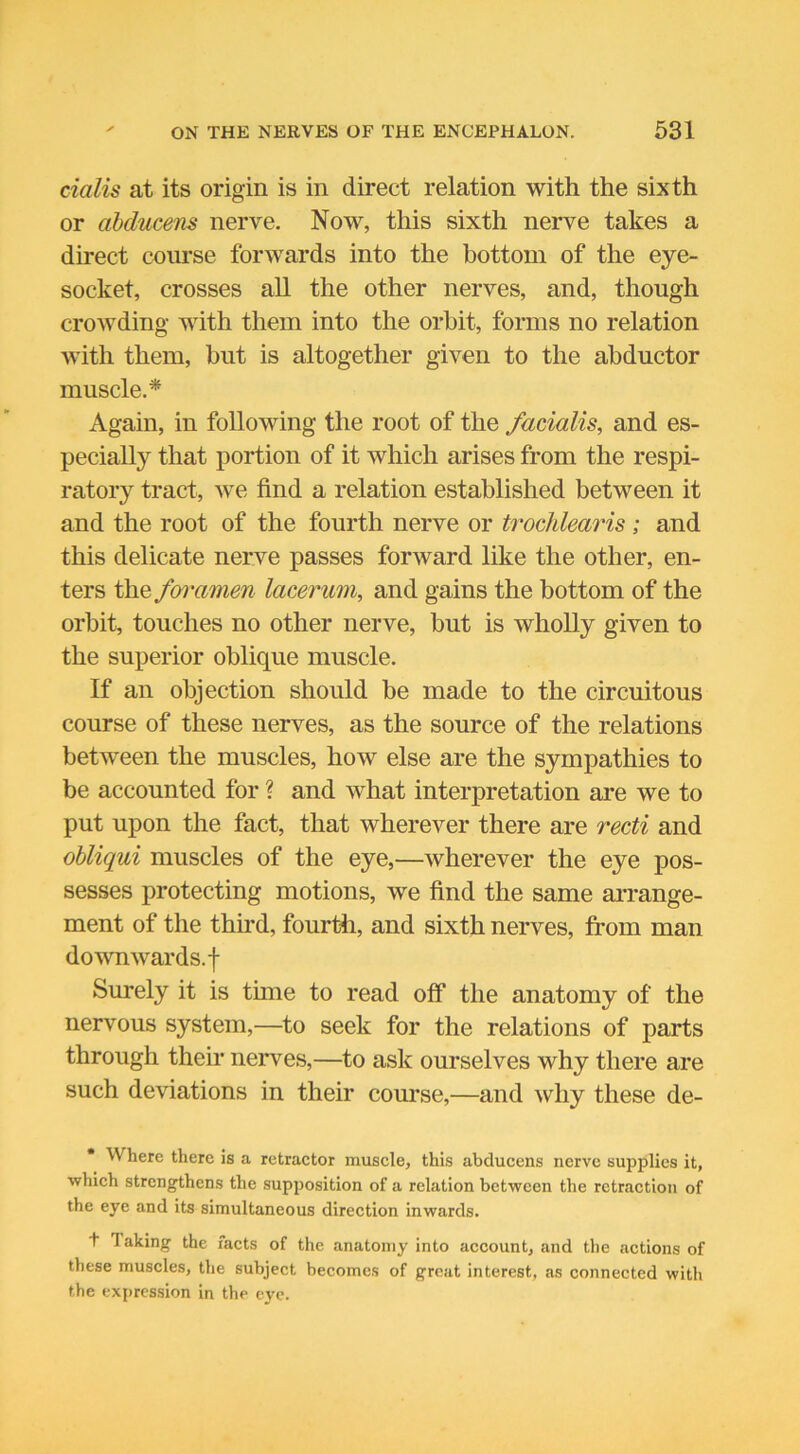 cialis at its origin is in direct relation with the sixth or abducens nerve. Now, this sixth nerve takes a direct course forwards into the bottom of the eye- socket, crosses all the other nerves, and, though crowding with them into the orbit, forms no relation with them, but is altogether given to the abductor muscle.* Again, in following the root of the facialis, and es- pecially that portion of it which arises from the respi- ratory tract, we find a relation established between it and the root of the fourth nerve or trochlearis ; and this delicate nerve passes forward like the other, en- ters the foramen lacerum, and gains the bottom of the orbit, touches no other nerve, but is wholly given to the superior oblique muscle. If an objection should be made to the circuitous course of these nerves, as the source of the relations between the muscles, how else are the sympathies to be accounted for ? and what interpretation are we to put upon the fact, that wherever there are recti and obliqui muscles of the eye,—wherever the eye pos- sesses protecting motions, we find the same arrange- ment of the third, fourth, and sixth nerves, from man downwards, f Surely it is tune to read off the anatomy of the nervous system,—to seek for the relations of parts through their nerves,—to ask ourselves why there are such deviations in their course,—and why these de- Where there is a retractor muscle, this abducens nerve supplies it, which strengthens the supposition of a relation between the retraction of the eye and its simultaneous direction inwards. f T aking the facts of the anatomy into account, and the actions of these muscles, the subject becomes of great interest, as connected with the expression in the eye.