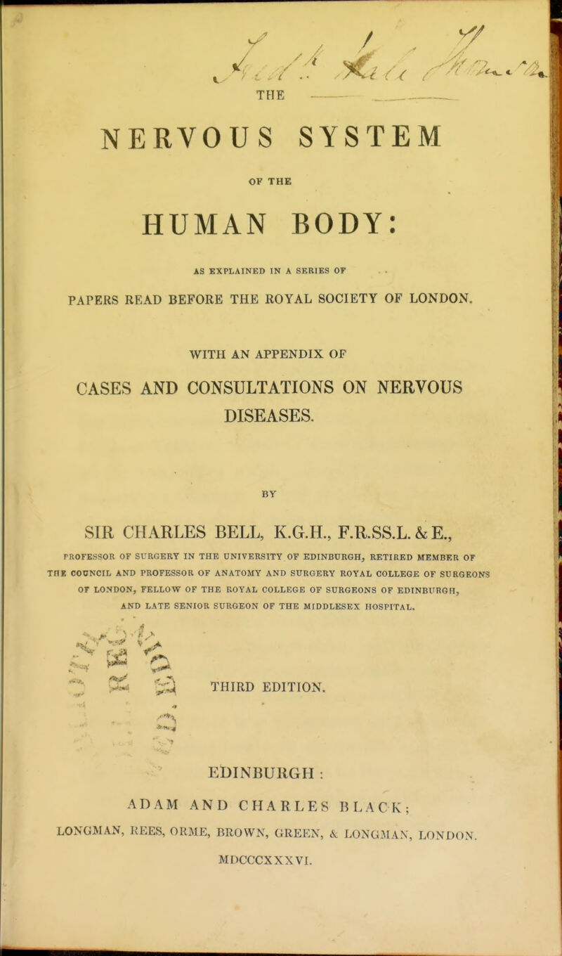 ? 7 i ' F i THE NERVOUS SYSTEM OF THE HUMAN BODY: AS EXPLAINED IN A SERIES OF PAPERS READ BEFORE THE ROYAL SOCIETY OF LONDON. WITH AN APPENDIX OP CASES AND CONSULTATIONS ON NERVOUS DISEASES. BY SIR CHARLES BELL, K.G.H., F.R.SS.L. & E., PROFESSOR OF SURGERY IN THE UNIVERSITY OF EDINBURGH, RETIRED MEMBER OF TflE COUNCIL AND PROFESSOR OF ANATOMY AND SURGERY ROYAL COLLEGE OF SURGEONS OF LONDON, FELLOW OF THE ROYAL COLLEGE OF SURGEONS OF EDINBURGH, AND LATE SENIOR SURGEON OF THE MIDDLESEX HOSPITAL. v%3 ' > Sal ->r> THIRD EDITION. EDINBURGH : ADAM AND CHARLES BLACK; LONGMAN, REES, ORME, BROWN, GREEN, & LONGMAN, LONDON. MDCCCXXXVI.